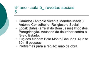 3º ano - aula 5_ revoltas sociais 5 Canudos (Antonio Vicente Mendes Maciel) Antonio Conselheiro. Religioso e Social. Local: Bahia (arraial do Bom Jesus) Impostos. Peregrinação. Acusado de doutrinar contra a fé e o Estado. Fugidos fundam Belo Monte/Canudos. Quase 30 mil pessoas. Problemas para a região: mão de obra. 