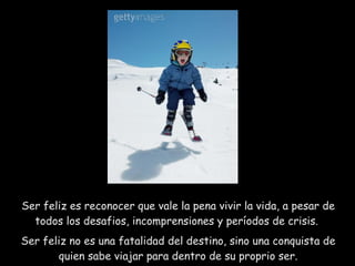 Ser feliz es reconocer que vale la pena vivir la vida, a pesar de todos los desafios, incomprensiones y períodos de crisis.  Ser feliz no es una fatalidad del destino, sino una conquista de quien sabe viajar para dentro de su proprio ser. 