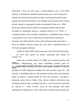 determinar o fluxo de AGV para o omaso-abomaso com a fase fluída
ruminal. A motilidade é também necessária para que os AGV alcancem o
epitélio para absorção pela parede do órgão. O principal mecanismo para
redução nas partículas dietéticas a um tamanho capaz de passar pelo orifício
retículo omasal é a mastigação durante a ruminação (Ulyatt et al., 1984).
Dietas que induzem alta atividade de ruminação também induzem alta
atividade de mastigação durante a ingestão (Pereira et al, 1999). A
correlação positiva entre atividade mastigatória e motilidade torna coerente
o argumento de que o teor e forma física da fibra dietética oriunda de
forragens teria efeito benéfico sobre o pH ruminal por ação tanto sobre o
fluxo de tampões salivares quanto por ação sobre o desaparecimento de
AGV por passagem e absorção.
Voelker & Allen (2003) observaram que a taxa fracional de absorção
de AGV pela parede do rúmen, mensurada pela técnica do
valerato em
rúmen não evacuado (Allen et al, 2000), teve correlação positiva com
a taxa
indicando, indiretamente, que maior motilidade ruminal pode ter
de passagem absorção de AGV pela parede de passagem da de
determinado maior da FDN indigestível e com a taxa ruminal. A taxa fase
fluída,
passagem da FDN indigestível também foi menor quanto menor foi o pH
ruminal. A motilidade pode ter sido reduzida em baixo pH, potencialmente
capaz de reduzir o deparecimento de AGV por absorção e passagem e
induzindo menor pH do fluído. Estes autores também observaram uma
correlação positiva entre a produção de leite e a taxa fracional de absorção
de valerato (r = 0,49, P<0,01). Vacas de alta produção têm maior
capacidade de metabolizar os AGV absorvidos e portanto podem manter um

10

 