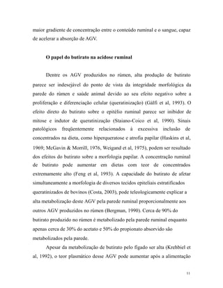 maior gradiente de concentração entre o conteúdo ruminal e o sangue, capaz
de acelerar a absorção de AGV.

O papel do butirato na acidose ruminal
Dentre os AGV produzidos no rúmen, alta produção de butirato
parece ser indesejável do ponto de vista da integridade morfológica da
parede do rúmen e saúde animal devido ao seu efeito negativo sobre a
proliferação e diferenciação celular (queratinização) (Gálfi et al, 1993). O
efeito direto do butirato sobre o epitélio ruminal parece ser inibidor de
mitose e indutor de queratinização (Staiano-Coico et al, 1990). Sinais
patológicos

freqüentemente

relacionados

à

excessiva

inclusão

de

concentrados na dieta, como hiperqueratose e atrofia papilar (Haskins et al,
1969; McGavin & Morrill, 1976, Weigand et al, 1975), podem ser resultado
dos efeitos do butirato sobre a morfologia papilar. A concentração ruminal
de butirato pode aumentar em dietas com teor de concentrados
extremamente alto (Feng et al, 1993). A capacidade do butirato de afetar
simultaneamente a morfologia de diversos tecidos epiteliais estratificados
queratinizados de bovinos (Costa, 2003), pode teleologicamente explicar a
alta metabolização deste AGV pela parede ruminal proporcionalmente aos
outros AGV produzidos no rúmen (Bergman, 1990). Cerca de 90% do
butirato produzido no rúmen é metabolizado pela parede ruminal enquanto
apenas cerca de 30% do acetato e 50% do propionato absorvido são
metabolizados pela parede.
Apesar da metabolização de butirato pelo fígado ser alta (Krehbiel et
al, 1992), o teor plasmático desse AGV pode aumentar após a alimentação
11

 