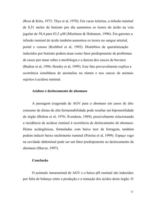(Ross & Kitts, 1973; Thye et al, 1970). Em vacas leiteiras, a infusão ruminal
de 8,51 moles de butirato por dia aumentou os teores do ácido na veia
jugular de 58,4 para 83,5 µM (Miettinen & Huhtanen, 1996). Em garrotes a
infusão ruminal do ácido também aumentou os teores no sangue arterial,
portal e venoso (Krehbiel et al, 1992). Distúrbios de queratinização
induzidos por butirato podem atuar como fator predisponente de problemas
de casco por atuar sobre a morfologia e a dureza dos cascos de bovinos
(Budras et al, 1996; Hendry et al, 1999). Este fato provavelmente explica a
ocorrência simultânea de anomalias no rúmen e nos cascos de animais
sujeitos à acidose ruminal.
Acidose e deslocamento de abomaso
A passagem exagerada de AGV para o abomaso em casos de alto
consumo de dietas de alta fermentabilidade pode resultar em hipomotilidade
do órgão (Bolton et al, 1976; Svendsen, 1969), possivelmente relacionando
a incidência de acidose ruminal à ocorrência de deslocamento de abomaso.
Dietas acidogênicas, formuladas com baixo teor de forragem, também
podem induzir baixo enchimento ruminal (Pereira et al, 1999). Espaço vago
na cavidade abdominal pode ser um fator predisponente ao deslocamento de
abomaso (Shaver, 1997).
Conclusão
O acúmulo intraruminal de AGV e o baixo pH ruminal são induzidos
por falta de balanço entre a produção e a remoção dos ácidos deste órgão. O

12

 