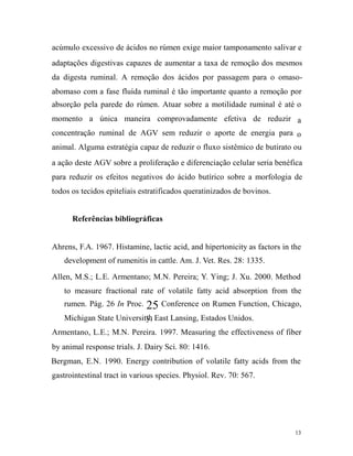 acúmulo excessivo de ácidos no rúmen exige maior tamponamento salivar e
adaptações digestivas capazes de aumentar a taxa de remoção dos mesmos
da digesta ruminal. A remoção dos ácidos por passagem para o omasoabomaso com a fase fluída ruminal é tão importante quanto a remoção por
absorção pela parede do rúmen. Atuar sobre a motilidade ruminal é até o
momento a única maneira comprovadamente efetiva de reduzir a
concentração ruminal de AGV sem reduzir o aporte de energia para o
animal. Alguma estratégia capaz de reduzir o fluxo sistêmico de butirato ou
a ação deste AGV sobre a proliferação e diferenciação celular seria benéfica
para reduzir os efeitos negativos do ácido butírico sobre a morfologia de
todos os tecidos epiteliais estratificados queratinizados de bovinos.
Referências bibliográficas
Ahrens, F.A. 1967. Histamine, lactic acid, and hipertonicity as factors in the
development of rumenitis in cattle. Am. J. Vet. Res. 28: 1335.
Allen, M.S.; L.E. Armentano; M.N. Pereira; Y. Ying; J. Xu. 2000. Method
to measure fractional rate of volatile fatty acid absorption from the
rumen. Pág. 26 In Proc.

25 Conference on Rumen Function, Chicago,

th
Michigan State University, East Lansing, Estados Unidos.

Armentano, L.E.; M.N. Pereira. 1997. Measuring the effectiveness of fiber
by animal response trials. J. Dairy Sci. 80: 1416.
Bergman, E.N. 1990. Energy contribution of volatile fatty acids from the
gastrointestinal tract in various species. Physiol. Rev. 70: 567.

13

 