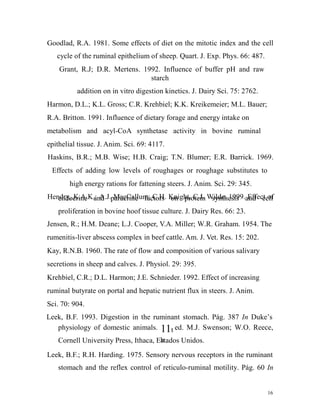 Goodlad, R.A. 1981. Some effects of diet on the mitotic index and the cell
cycle of the ruminal epithelium of sheep. Quart. J. Exp. Phys. 66: 487.
Grant, R.J; D.R. Mertens. 1992. Influence of buffer pH and raw
starch
addition on in vitro digestion kinetics. J. Dairy Sci. 75: 2762.
Harmon, D.L.; K.L. Gross; C.R. Krehbiel; K.K. Kreikemeier; M.L. Bauer;
R.A. Britton. 1991. Influence of dietary forage and energy intake on
metabolism and acyl-CoA synthetase activity in bovine ruminal
epithelial tissue. J. Anim. Sci. 69: 4117.
Haskins, B.R.; M.B. Wise; H.B. Craig; T.N. Blumer; E.R. Barrick. 1969.
Effects of adding low levels of roughages or roughage substitutes to
high energy rations for fattening steers. J. Anim. Sci. 29: 345.
Hendry, K.A.K.; A.J.paracrine factors Knight, C.J. Wilde. 1999.and cell
endocrine and MacCallum; C.H. on protein synthesis Effect of
proliferation in bovine hoof tissue culture. J. Dairy Res. 66: 23.
Jensen, R.; H.M. Deane; L.J. Cooper, V.A. Miller; W.R. Graham. 1954. The
rumenitis-liver abscess complex in beef cattle. Am. J. Vet. Res. 15: 202.
Kay, R.N.B. 1960. The rate of flow and composition of various salivary
secretions in sheep and calves. J. Physiol. 29: 395.
Krehbiel, C.R.; D.L. Harmon; J.E. Schnieder. 1992. Effect of increasing
ruminal butyrate on portal and hepatic nutrient flux in steers. J. Anim.
Sci. 70: 904.
Leek, B.F. 1993. Digestion in the ruminant stomach. Pág. 387 In Duke’s
physiology of domestic animals. 11t ed. M.J. Swenson; W.O. Reece,
h
Cornell University Press, Ithaca, Estados Unidos.

Leek, B.F.; R.H. Harding. 1975. Sensory nervous receptors in the ruminant
stomach and the reflex control of reticulo-ruminal motility. Pág. 60 In

16

 