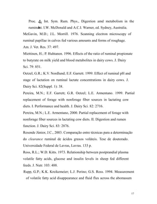 Proc.

4t

Int. Sym. Rum. Phys., Digestion amd metabolism in the

h
ruminant. I.W. McDonald and A.C.I. Warner, ed. Sydney, Australia.

McGavin, M.D.; J.L. Morrill. 1976. Scanning electron microscopy of
ruminal papillae in calves fed various amounts and forms of roughage.
Am. J. Vet. Res. 37: 497.
Miettinen, H.; P. Huhtanen. 1996. Effects of the ratio of ruminal propionate
to butyrate on milk yield and blood metabolites in dairy cows. J. Dairy
Sci. 79: 851.
Oetzel, G.R.; K.V. Nordlund; E.F. Garrett. 1999. Effect of ruminal pH and
stage of lactation on ruminal lactate concentrations in dairy cows. J.
Dairy Sci. 82(Suppl. 1): 38.
Pereira, M.N.; E.F. Garrett; G.R. Oetzel; L.E. Armentano. 1999. Partial
replacement of forage with nonforage fiber sources in lactating cow
diets. I. Performance and health. J. Dairy Sci. 82: 2716.
Pereira, M.N.; L.E. Armentano, 2000. Partial replacement of forage with
nonforage fiber sources in lactating cow diets. II. Digestion and rumen
function. J. Dairy Sci. 83: 2876.
Resende Júnior, J.C., 2003. Comparação entre técnicas para a determinação
do clearance ruminal de ácidos graxos voláteis. Tese de doutorado.
Universidade Federal de Lavras, Lavras. 133 p.
Ross, R.L.; W.D. Kitts. 1973. Relationship between postprandial plasma
volatile fatty acids, glucose and insulin levels in sheep fed different
feeds. J. Nutr. 103: 488.
Rupp, G.P.; K.K. Kreikemeier; L.J. Perino; G.S. Ross. 1994. Measurement
of volatile fatty acid disappearance and fluid flux across the abomasum

17

 