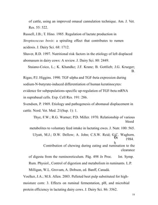 of cattle, using an improved omasal cannulation technique. Am. J. Vet.
Res. 55: 522.
Russell, J.B.; T. Hino. 1985. Regulation of lactate production in
Streptococcus bovis: a spiraling effect that contributes to rumen
acidosis. J. Dairy Sci. 68: 1712.
Shaver, R.D. 1997. Nutritional risk factors in the etiology of left displaced
abomasum in dairy cows: A review. J. Dairy Sci. 80: 2449.
Staiano-Coico, L.; K. Khandke; J.F. Krane; B. Gottlieb; J.G. Krueger;
B.
Rigas; P.J. Higgins. 1990. TGF-alpha and TGF-beta expression during
sodium-N-butyrate-induced differentiation of human keratinocytes:
evidence for subpopulations-specific up-regulation of TGF-beta mRNA
in suprabasal cells. Exp. Cell Res. 191: 286.
Svendsen, P. 1969. Etiology and pathogenesis of abomasal displacement in
cattle. Nord. Vet. Med. 21(Sup. 1): 1.
Thye, F.W.; R.G. Warner; P.D. Miller. 1970. Relationship of various
blood
metabolites to voluntary feed intake in lactating ewes. J. Nutr. 100: 565.
Ulyatt, M.J.; D.W. Dellow; A. John; C.S.W. Reid; G.C. Waghorn.
6t 1984.
h
Contribution of chewing during eating and rumination to the
clearance
of digesta from the ruminoreticulum. Pág. 498 In Proc.

Int. Symp.

Rum. Physiol., Control of digestion and metabolism in ruminants. L.P.
Milligan, W.L. Grovum, A. Dobson, ed. Banff, Canadá.
Voelker, J.A.; M.S. Allen. 2003. Pelleted beet pulp substituted for highmoisture corn: 3. Effects on ruminal fermentation, pH, and microbial
protein efficiency in lactating dairy cows. J. Dairy Sci. 86: 3562.
18

 