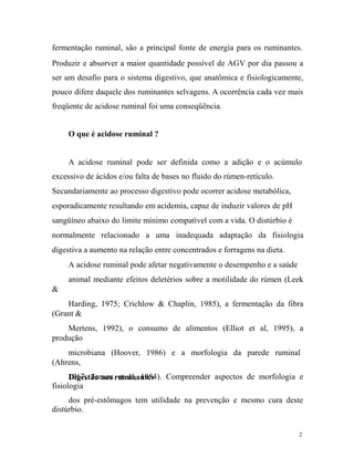 fermentação ruminal, são a principal fonte de energia para os ruminantes.
Produzir e absorver a maior quantidade possível de AGV por dia passou a
ser um desafio para o sistema digestivo, que anatômica e fisiologicamente,
pouco difere daquele dos ruminantes selvagens. A ocorrência cada vez mais
freqüente de acidose ruminal foi uma conseqüência.
O que é acidose ruminal ?
A acidose ruminal pode ser definida como a adição e o acúmulo
excessivo de ácidos e/ou falta de bases no fluído do rúmen-retículo.
Secundariamente ao processo digestivo pode ocorrer acidose metabólica,
esporadicamente resultando em acidemia, capaz de induzir valores de pH
sangüíneo abaixo do limite mínimo compatível com a vida. O distúrbio é
normalmente relacionado a uma inadequada adaptação da fisiologia
digestiva a aumento na relação entre concentrados e forragens na dieta.
A acidose ruminal pode afetar negativamente o desempenho e a saúde
animal mediante efeitos deletérios sobre a motilidade do rúmen (Leek
&
Harding, 1975; Crichlow & Chaplin, 1985), a fermentação da fibra
(Grant &
Mertens, 1992), o consumo de alimentos (Elliot et al, 1995), a
produção
microbiana (Hoover, 1986) e a morfologia da parede ruminal
(Ahrens,
1967; Jensen ruminantes Compreender aspectos de morfologia e
Digestão nos et al, 1954).
fisiologia
dos pré-estômagos tem utilidade na prevenção e mesmo cura deste
distúrbio.
2

 
