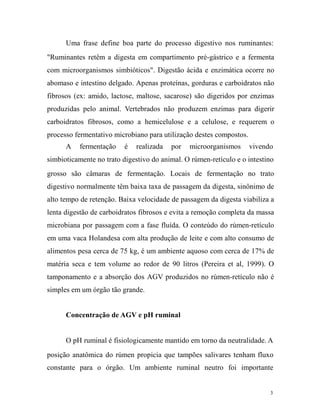 Uma frase define boa parte do processo digestivo nos ruminantes:
"Ruminantes retêm a digesta em compartimento pré-gástrico e a fermenta
com microorganismos simbióticos". Digestão ácida e enzimática ocorre no
abomaso e intestino delgado. Apenas proteínas, gorduras e carboidratos não
fibrosos (ex: amido, lactose, maltose, sacarose) são digeridos por enzimas
produzidas pelo animal. Vertebrados não produzem enzimas para digerir
carboidratos fibrosos, como a hemicelulose e a celulose, e requerem o
processo fermentativo microbiano para utilização destes compostos.
A

fermentação

é

realizada

por

microorganismos

vivendo

simbioticamente no trato digestivo do animal. O rúmen-retículo e o intestino
grosso são câmaras de fermentação. Locais de fermentação no trato
digestivo normalmente têm baixa taxa de passagem da digesta, sinônimo de
alto tempo de retenção. Baixa velocidade de passagem da digesta viabiliza a
lenta digestão de carboidratos fibrosos e evita a remoção completa da massa
microbiana por passagem com a fase fluída. O conteúdo do rúmen-retículo
em uma vaca Holandesa com alta produção de leite e com alto consumo de
alimentos pesa cerca de 75 kg, é um ambiente aquoso com cerca de 17% de
matéria seca e tem volume ao redor de 90 litros (Pereira et al, 1999). O
tamponamento e a absorção dos AGV produzidos no rúmen-retículo não é
simples em um órgão tão grande.
Concentração de AGV e pH ruminal
O pH ruminal é fisiologicamente mantido em torno da neutralidade. A
posição anatômica do rúmen propicia que tampões salivares tenham fluxo
constante para o órgão. Um ambiente ruminal neutro foi importante

3

 