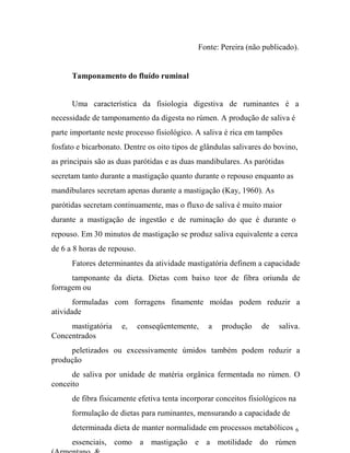 Fonte: Pereira (não publicado).
Tamponamento do fluído ruminal
Uma característica da fisiologia digestiva de ruminantes é a
necessidade de tamponamento da digesta no rúmen. A produção de saliva é
parte importante neste processo fisiológico. A saliva é rica em tampões
fosfato e bicarbonato. Dentre os oito tipos de glândulas salivares do bovino,
as principais são as duas parótidas e as duas mandibulares. As parótidas
secretam tanto durante a mastigação quanto durante o repouso enquanto as
mandibulares secretam apenas durante a mastigação (Kay, 1960). As
parótidas secretam continuamente, mas o fluxo de saliva é muito maior
durante a mastigação de ingestão e de ruminação do que é durante o
repouso. Em 30 minutos de mastigação se produz saliva equivalente a cerca
de 6 a 8 horas de repouso.
Fatores determinantes da atividade mastigatória definem a capacidade
tamponante da dieta. Dietas com baixo teor de fibra oriunda de
forragem ou
formuladas com forragens finamente moídas podem reduzir a
atividade
mastigatória
Concentrados

e,

conseqüentemente,

a

produção

de

saliva.

peletizados ou excessivamente úmidos também podem reduzir a
produção
de saliva por unidade de matéria orgânica fermentada no rúmen. O
conceito
de fibra fisicamente efetiva tenta incorporar conceitos fisiológicos na
formulação de dietas para ruminantes, mensurando a capacidade de
determinada dieta de manter normalidade em processos metabólicos

6

essenciais, como a mastigação e a motilidade do rúmen

 
