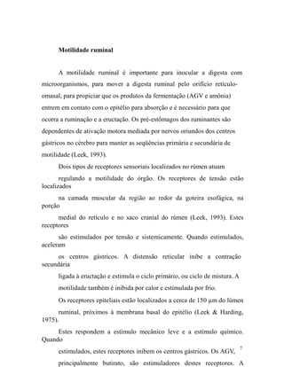 Motilidade ruminal
A motilidade ruminal é importante para inocular a digesta com
microorganismos, para mover a digesta ruminal pelo orifício retículoomasal, para propiciar que os produtos da fermentação (AGV e amônia)
entrem em contato com o epitélio para absorção e é necessário para que
ocorra a ruminação e a eructação. Os pré-estômagos dos ruminantes são
dependentes de ativação motora mediada por nervos oriundos dos centros
gástricos no cérebro para manter as seqüências primária e secundária de
motilidade (Leek, 1993).
Dois tipos de receptores sensoriais localizados no rúmen atuam
regulando a motilidade do órgão. Os receptores de tensão estão
localizados
na camada muscular da região ao redor da goteira esofágica, na
porção
medial do retículo e no saco cranial do rúmen (Leek, 1993). Estes
receptores
são estimulados por tensão e sistemicamente. Quando estimulados,
aceleram
os centros gástricos. A distensão reticular inibe a contração
secundária
ligada à eructação e estimula o ciclo primário, ou ciclo de mistura. A
motilidade também é inibida por calor e estimulada por frio.
Os receptores epiteliais estão localizados a cerca de 150 µm do lúmen
ruminal, próximos à membrana basal do epitélio (Leek & Harding,
1975).
Estes respondem a estímulo mecânico leve e a estímulo químico.
Quando
estimulados, estes receptores inibem os centros gástricos. Os AGV,

7

principalmente butirato, são estimuladores destes receptores. A

 