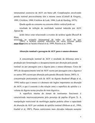 intraruminal excessivo de AGV em baixo pH. Complicações envolvendo
parada ruminal provavelmente têm a mesma causa (Cottrell & Gregory,
1991; Crichlow, 1988; Crichlow & Leek, 1986; Leek & Harding, 1975).
Queda aguda no consumo ou consumo diário variável pode ser
resultado de inibição da motilidade ruminal induzida por AGV.
Apesar do
ácido lático estar relacionado a eventos de acidose aguda (Russell &
Hino,
associada ao acúmulo intraruminal de todos os AGV do que
1985), a acidose ruminal subclínica em vacas leiteiras parece
especificamente ao lactato (Oetzel et al, 1999; Pereira et al, 1999).
estar mais
Absorção ruminal e passagem de AGV para o omaso-abomaso
A concentração ruminal de AGV é resultado da diferença entre a
produção por fermentação e o desaparecimento por absorção pela parede
ruminal ou por passagem com a digesta para o omaso-abomaso. Cerca de
50% do desaparecimento total de AGV ocorre por passagem com a digesta e
os outros 50% ocorre por absorção pela parede (Resende Júnior, 2003). A
concentração praticamente nula de AGV na digesta duodenal (Rupp et al,
1994) indica que o omaso e o abomaso são órgãos importantes na absorção
de AGV, o que é coerente à alta relação entre a superfície de epitélio e o
volume de digesta nestas porções do trato digestivo.
A superfície interna do rúmen de ruminantes funcionais é
caracterizada macroscopicamente pela presença de papilas (Figura 2). A
manipulação nutricional da morfologia papilar poderia afetar a capacidade
de absorção de AGV por unidade de epitélio ruminal (Dirksen et al., 1984;
Gaebel et al, 1987). Planos nutricionais mais elevados induzem aumento

8

 
