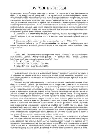 BY 7308 U 2011.06.30
2
непрерывную волнообразную ступенчатую кромку, раздвоенную в зоне формирования
борозд, а дуги окружностей радиусов R1, R2 в вертикальной продольной проекции имеют
общую касательную, расположенную под углом α к горизонтальной поверхности, нижняя
кромка ножа выполнена радиально скругленной, на каждой из двух задних кромок ножа в
зоне расположения выходного отверстия соответствующего семянаправителя сформиро-
ваны направляющие каналы, а в зоне семянаправителей и задних торцов ножа установлен
снабженный, по меньшей мере, одним клапаном, расположенным в зоне выходных отвер-
стий семянаправителей, кожух, при этом форма делителя и форма кожуха выбраны в со-
ответствии с формой ножа в зоне их сопряжения.
2. Сошник по п. 1, отличающийся тем, что радиус R2 и длина дуги окружности ради-
усом R2 выбраны с учетом значения угла α в соответствии с заданной глубиной заделки
семян.
3. Сошник по любому из пп. 1 или 2, отличающийся тем, что 3°≤ α < 85°.
4. Сошник по любому из пп. 1-3, отличающийся тем, что кожух снабжен одним шар-
нирно закрепленным клапаном, расположенным в зоне выходных отверстий обоих семя-
направителей.
(56)
1. Сайт ООО "Производственно-коммерческая фирма "Беловеж". Сельскохозяйствен-
ные машины. Сеялки. [Электронный ресурс] - 16 февраля 2010. - Режим доступа:
http://www.mtzl.ru/documents/art/agromachines/b02_5.htm.
2. А.с. SU 1232844, 17.10.1969.
3. Патент RU 2280349, опубл. 27.07.2006.
4. Патент BY 12624 С, опубл. 30.12.2009.
Полезная модель относится к сельскохозяйственному машиностроению, в частности к
устройствам для посева, а именно к сошникам, используемым в посевных машинах, про-
изводящих узкорядный посев семян различных сельскохозяйственных культур, в том чис-
ле семян льна.
Сошники, являясь рабочим органом сеялок, предназначены для формирования в почве
борозды заданной глубины с уплотненным ложем для укладки семян и для организации
дозированной подачи семян в борозду. Для лучшего прорастания семян уплотненное ложе
для их укладки должно формироваться сошником путем раздвигания верхних высохших
слоев и вдавливания влажных нижних слоев. Причем частицы почвы верхних слоев не
должны попадать на дно уплотненного ложа до укладки на него семян. Поэтому предпо-
чтительны конструкции сошников, которые образуют в почве бороздку с уплотненным
ложем, в которую дозированно падают семена, которые, в свою очередь, засыпает почва,
осыпающаяся со стенок бороздки. Для окончательного засыпания бороздок и уплотнения
почвы за сошником, как правило, устанавливают загортачи различных типов (пружиня-
щие, пластинчатые или дисковые), кольчатые шлейфы, каточки [1]. При севе семян ряда
сельскохозяйственных культур, в том числе льна, требуется относительно небольшая глу-
бина (1,5-3,0 см) заделки семян, что обусловливает повышенные требования к предпосев-
ному выравниванию поверхности почвы. Причем от качества заделки семян в почву в
значительной мере зависят их всхожесть и развитие растений.
Таким образом, к технологическому процессу, в целом, сева предъявляются требова-
ния обеспечить такие оптимальные условия для прорастания семян и начальной фазы раз-
вития растений, при которых будет получен максимальный урожай. Эти условия могут
достаточно полно реализоваться при узкорядном посеве. При этом сошник, производящий
такой посев, как и в описанном выше общем случае, должен обеспечивать одинаковую
заданную глубину заделки семян. Выделяют различные типы сошников: дисковые, киле-
 