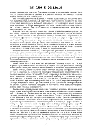 BY 7308 U 2011.06.30
3
видные, полозовидные, анкерные. Для посева зерновых, зернотравяных и овощных куль-
тур, как правило, используют дисковые и килевидные сошники; свекловичных - полозо-
видные, а для посева льна - килевидные.
Так, известен двухстрочный килевидный сошник, содержащий два наральника, дели-
тель и распределительные каналы [2]. Недостатком такого сошника является то, что он не
обеспечивает равномерность требуемой (оптимальной) глубины заделки семян, особенно
на легких почвах, т.к. форма установленных под углом в поперечной плоскости к поверх-
ности почвы килевидных бороздкообразователей не исключает осыпания стенок борозды
до падения на ее дно семян.
Известен также двухстрочный килевидный сошник, который содержит наральник, по-
лую стойку с семенным каналом и распределителем, нож-питатель с каналом для удобре-
ний [3]. Такой сошник имеет достаточно сложную конструкцию, направленную на
возможность эффективного одновременного сева одной или двух культур и внесения
удобрений. Среди технических результатов заявлена возможность повышения урожайно-
сти сельскохозяйственных культур. Однако такое повышение достигается за счет одно-
временного (с севом) внесения в борозду макро- и микроэлементов, а не за счет создания
оптимальных параметров борозды (глубина, уплотненность ложа и стенок), а следова-
тельно, за счет создания оптимальных условий для прорастания семян.
Наиболее близким к заявляемому по совокупности существенных признаков является
сошник для узкорядного посева, содержащий бороздкообразователи, делитель, два сбло-
кированных семянаправителя, на которых шарнирно закреплены клапаны, загортачи и
средство копирования почвы, выполненное в виде опорной лыжи, установленной впереди
бороздкообразователя [4]. Основным недостатком такого сошника является сгруживание
почвы перед сошником.
Также общим недостатком известных килевидных сошников является то, что при
встрече с препятствием сошник поднимается, и глубина бороздки уменьшается. Поэтому
использование килевидных сошников возможно только на тщательно подготовленном поле.
Таким образом, задачей полезной модели является создание конструкции сошника,
которая обеспечивала бы возможность равномерного высева семян и поддержание на по-
стоянном заданном уровне глубины (15-30 мм) их заделки, в частности за счет формиро-
вания равномерно уплотненного ложа постоянной глубины и уплотненных стенок,
препятствующих осыпанию грунта до высева семян на ложе. Сошник должен также обес-
печивать более низкую зависимость равномерности (по глубине) формирования борозд от
"рельефа" поверхности почвы. При этом сошник должен обеспечивать также рядовой вы-
сев семян с заданной величиной междурядья в уплотненном ложе, а его рабочие органы
должны иметь большую долговечность.
Поставленная задача решается заявляемым узкорядным сошником для высева семян
льна и других сельскохозяйственных культур, содержащим семяпровод, делитель, связан-
ный с семяпроводом с формированием в зоне выхода двух семянаправителей с клапанами,
средство копирования почвы, средство формирования борозд и загортач. Поставленная
задача решается за счет того, что средство копирования почвы и средство формирования
борозд совмещены и выполнены в виде съемно закрепленного по отношению к семяпро-
воду ножа переменного сечения, имеющего зону киля, выполненную в форме пластины, и
непрерывно примыкающую к ней зону формирования борозд, имеющую раздвоенную V-
образную форму вертикальной поперечной и горизонтальной проекций, при этом переход
от передней кромки ножа к нижней кромке и нижняя кромка ножа в зоне киля выполнены
в виде дуги окружности радиусом R1, нижние кромки ножа в зоне формирования борозд
выполнены в виде конгруэнтных дуг окружностей радиусом R2, а переход между зонами
киля и формирования борозд выполнен в виде конгруэнтных дуг окружности радиусом R3,
причем дуги окружностей радиусов R1, R2 и R3 формируют непрерывную волнообразную
ступенчатую кромку, раздвоенную в зоне формирования борозд, а дуги окружностей ра-
 