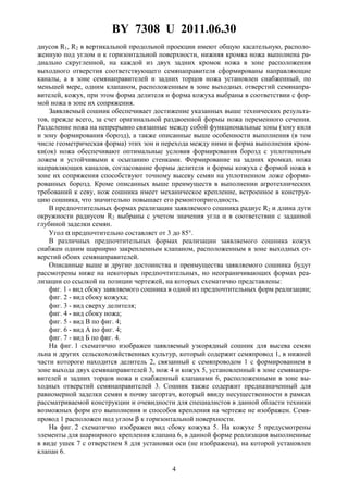BY 7308 U 2011.06.30
4
диусов R1, R2 в вертикальной продольной проекции имеют общую касательную, располо-
женную под углом α к горизонтальной поверхности, нижняя кромка ножа выполнена ра-
диально скругленной, на каждой из двух задних кромок ножа в зоне расположения
выходного отверстия соответствующего семянаправителя сформированы направляющие
каналы, а в зоне семянаправителей и задних торцов ножа установлен снабженный, по
меньшей мере, одним клапаном, расположенным в зоне выходных отверстий семянапра-
вителей, кожух, при этом форма делителя и форма кожуха выбраны в соответствии с фор-
мой ножа в зоне их сопряжения.
Заявляемый сошник обеспечивает достижение указанных выше технических результа-
тов, прежде всего, за счет оригинальной раздвоенной формы ножа переменного сечения.
Разделение ножа на непрерывно связанные между собой функциональные зоны (зону киля
и зону формирования борозд), а также описанные выше особенности выполнения (в том
числе геометрическая форма) этих зон и перехода между ними и форма выполнения кром-
ки(ок) ножа обеспечивают оптимальные условия формирования борозд с уплотненным
ложем и устойчивыми к осыпанию стенками. Формирование на задних кромках ножа
направляющих каналов, согласование формы делителя и формы кожуха с формой ножа в
зоне их сопряжения способствуют точному высеву семян на уплотненном ложе сформи-
рованных борозд. Кроме описанных выше преимуществ в выполнении агротехнических
требований к севу, нож сошника имеет механическое крепление, встроенное в конструк-
цию сошника, что значительно повышает его ремонтопригодность.
В предпочтительных формах реализации заявляемого сошника радиус R2 и длина дуги
окружности радиусом R2 выбраны с учетом значения угла α в соответствии с заданной
глубиной заделки семян.
Угол α предпочтительно составляет от 3 до 85°.
В различных предпочтительных формах реализации заявляемого сошника кожух
снабжен одним шарнирно закрепленным клапаном, расположенным в зоне выходных от-
верстий обоих семянаправителей.
Описанные выше и другие достоинства и преимущества заявляемого сошника будут
рассмотрены ниже на некоторых предпочтительных, но неограничивающих формах реа-
лизации со ссылкой на позиции чертежей, на которых схематично представлены:
фиг. 1 - вид сбоку заявляемого сошника в одной из предпочтительных форм реализации;
фиг. 2 - вид сбоку кожуха;
фиг. 3 - вид сверху делителя;
фиг. 4 - вид сбоку ножа;
фиг. 5 - вид В по фиг. 4;
фиг. 6 - вид А по фиг. 4;
фиг. 7 - вид Б по фиг. 4.
На фиг. 1 схематично изображен заявляемый узкорядный сошник для высева семян
льна и других сельскохозяйственных культур, который содержит семяпровод 1, в нижней
части которого находится делитель 2, связанный с семяпроводом 1 с формированием в
зоне выхода двух семянаправителей 3, нож 4 и кожух 5, установленный в зоне семянапра-
вителей и задних торцов ножа и снабженный клапанами 6, расположенными в зоне вы-
ходных отверстий семянаправителей 3. Сошник также содержит предназначенный для
равномерной заделки семян в почву загортач, который ввиду несущественности в рамках
рассматриваемой конструкции и очевидности для специалистов в данной области техники
возможных форм его выполнения и способов крепления на чертеже не изображен. Семя-
провод 1 расположен под углом β к горизонтальной поверхности.
На фиг. 2 схематично изображен вид сбоку кожуха 5. На кожухе 5 предусмотрены
элементы для шарнирного крепления клапана 6, в данной форме реализации выполненные
в виде ушек 7 с отверстием 8 для установки оси (не изображена), на которой установлен
клапан 6.
 