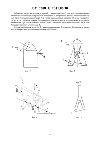 BY 7308 U 2011.06.30
6
Забивание землей выходных отверстий семянаправителей 3 при опускании сошника в
рабочее положение предотвращается клапанами 6. В процессе работы забивание выход-
ных отверстий семянаправителей 3, а также направляющих каналов 18 предотвращается
также за счет наличия кожуха. Заделка семян осуществляется загортачем (на чертежах не
изображен). При необходимости замены ножа снимаются крепежные элементы 19, и нож
4 отсоединяется от семяпровода 1.
Форма выполнения делителя 2 с семянаправителями 3 позволяет формировать парал-
лельные борозды с величиной междурядья 60-75 мм.
Фиг. 2 Фиг. 3
Фиг. 4 Фиг. 5
 