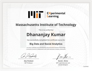 MIT Professor
Alex Pentland
MIT Lead Instructor and
Course Designer
David L. Shrier
Massachusetts Institute of Technology
Big Data and Social Analytics
Dhananjay Kumar
This is to certify that
has successfully completed the certificate course for
An online certificate course developed by Massachusetts Institute of Technology
Connection Science in collaboration with online education company, GetSmarter.
151674055
 
