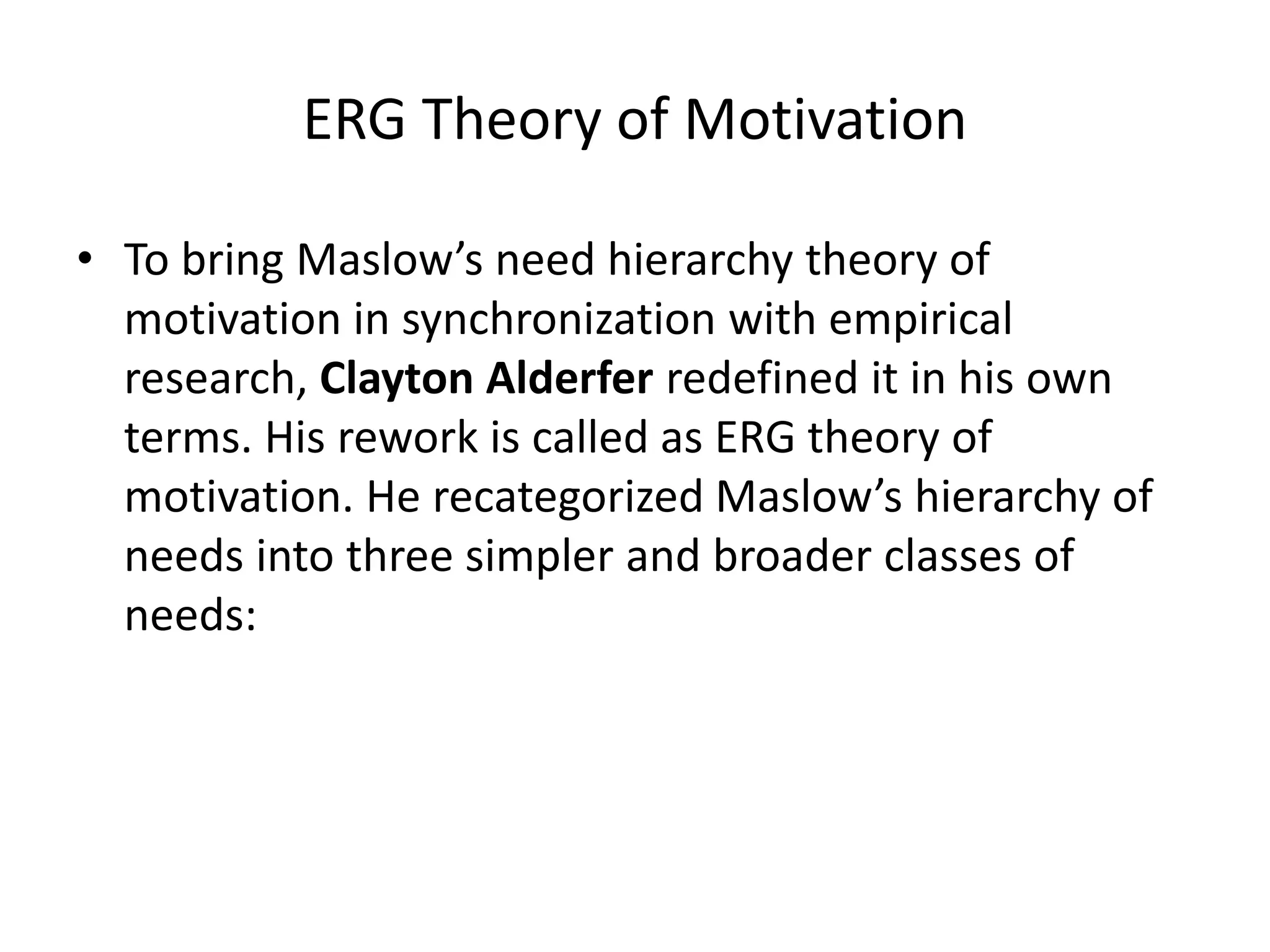 ERG Theory of Motivation
• To bring Maslow’s need hierarchy theory of
motivation in synchronization with empirical
research, Clayton Alderfer redefined it in his own
terms. His rework is called as ERG theory of
motivation. He recategorized Maslow’s hierarchy of
needs into three simpler and broader classes of
needs:
 