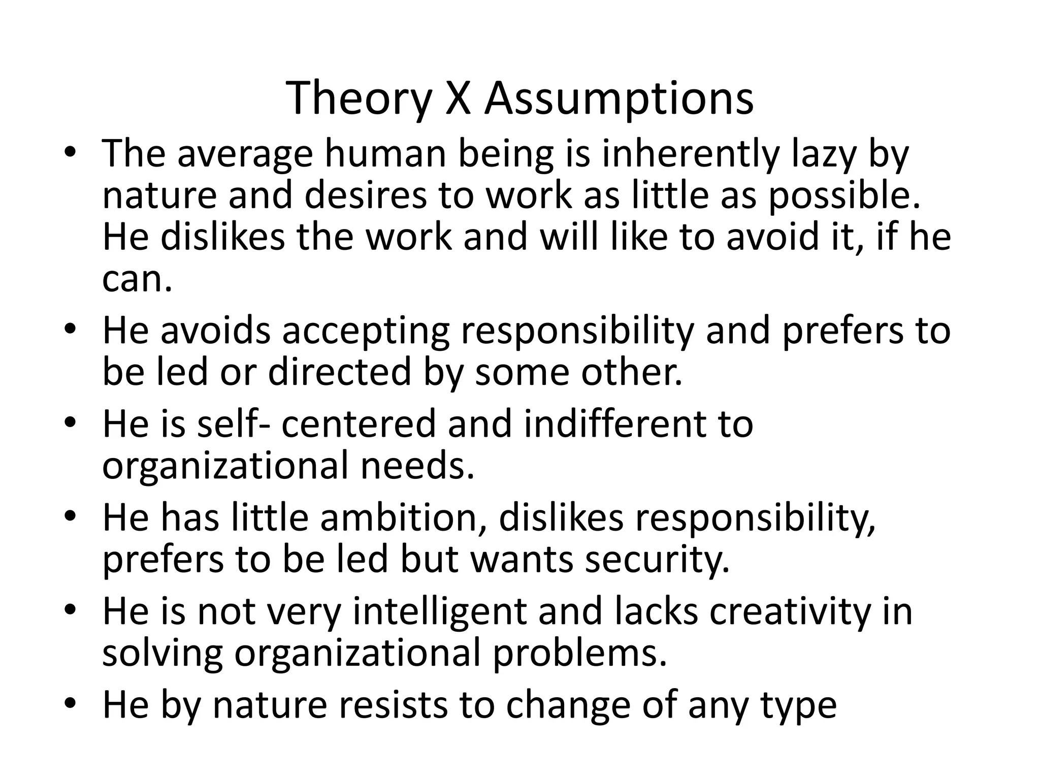 Theory X Assumptions
• The average human being is inherently lazy by
nature and desires to work as little as possible.
He dislikes the work and will like to avoid it, if he
can.
• He avoids accepting responsibility and prefers to
be led or directed by some other.
• He is self- centered and indifferent to
organizational needs.
• He has little ambition, dislikes responsibility,
prefers to be led but wants security.
• He is not very intelligent and lacks creativity in
solving organizational problems.
• He by nature resists to change of any type
 
