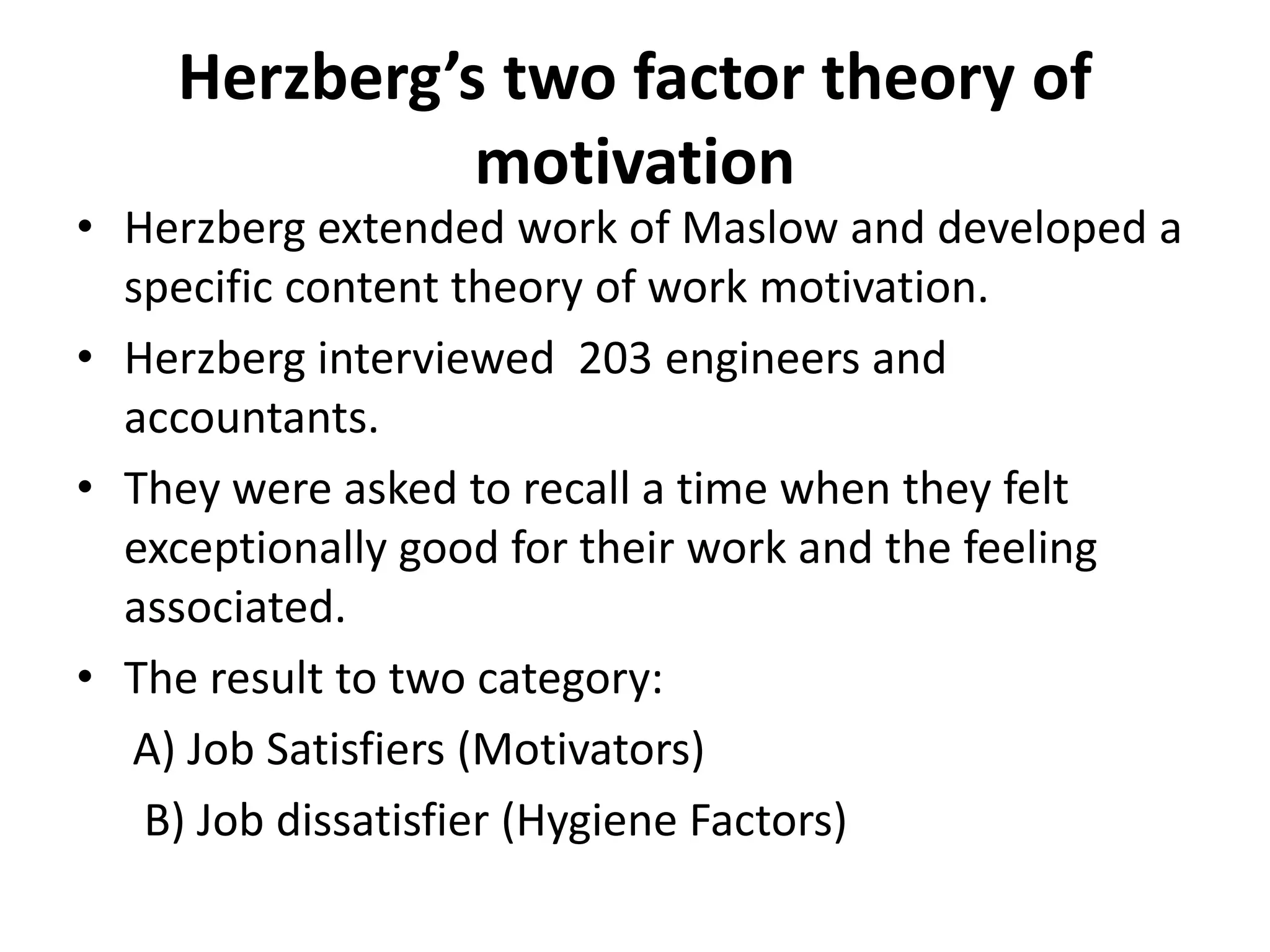 Herzberg’s two factor theory of
motivation
• Herzberg extended work of Maslow and developed a
specific content theory of work motivation.
• Herzberg interviewed 203 engineers and
accountants.
• They were asked to recall a time when they felt
exceptionally good for their work and the feeling
associated.
• The result to two category:
A) Job Satisfiers (Motivators)
B) Job dissatisfier (Hygiene Factors)
 