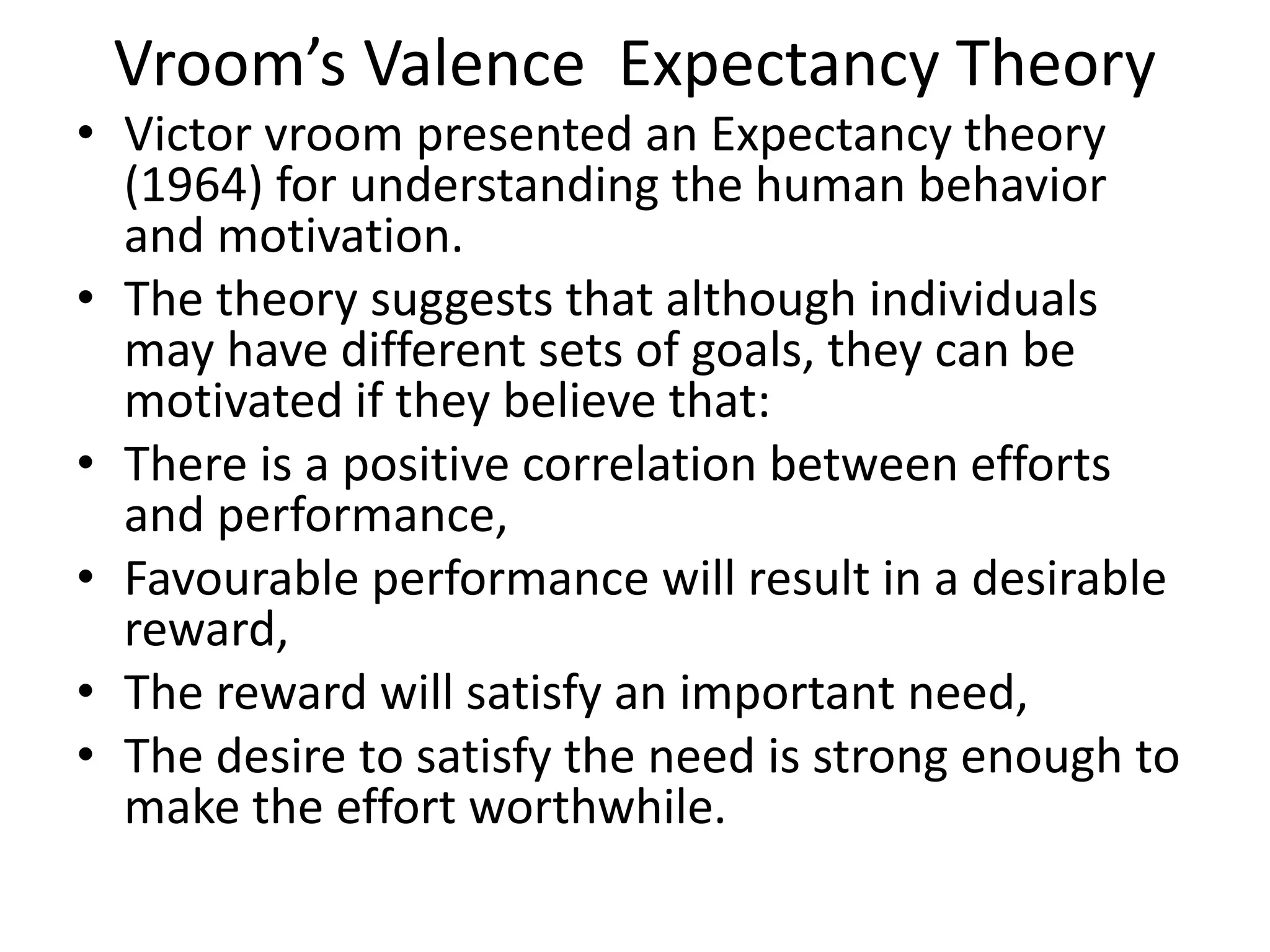 Vroom’s Valence Expectancy Theory
• Victor vroom presented an Expectancy theory
(1964) for understanding the human behavior
and motivation.
• The theory suggests that although individuals
may have different sets of goals, they can be
motivated if they believe that:
• There is a positive correlation between efforts
and performance,
• Favourable performance will result in a desirable
reward,
• The reward will satisfy an important need,
• The desire to satisfy the need is strong enough to
make the effort worthwhile.
 