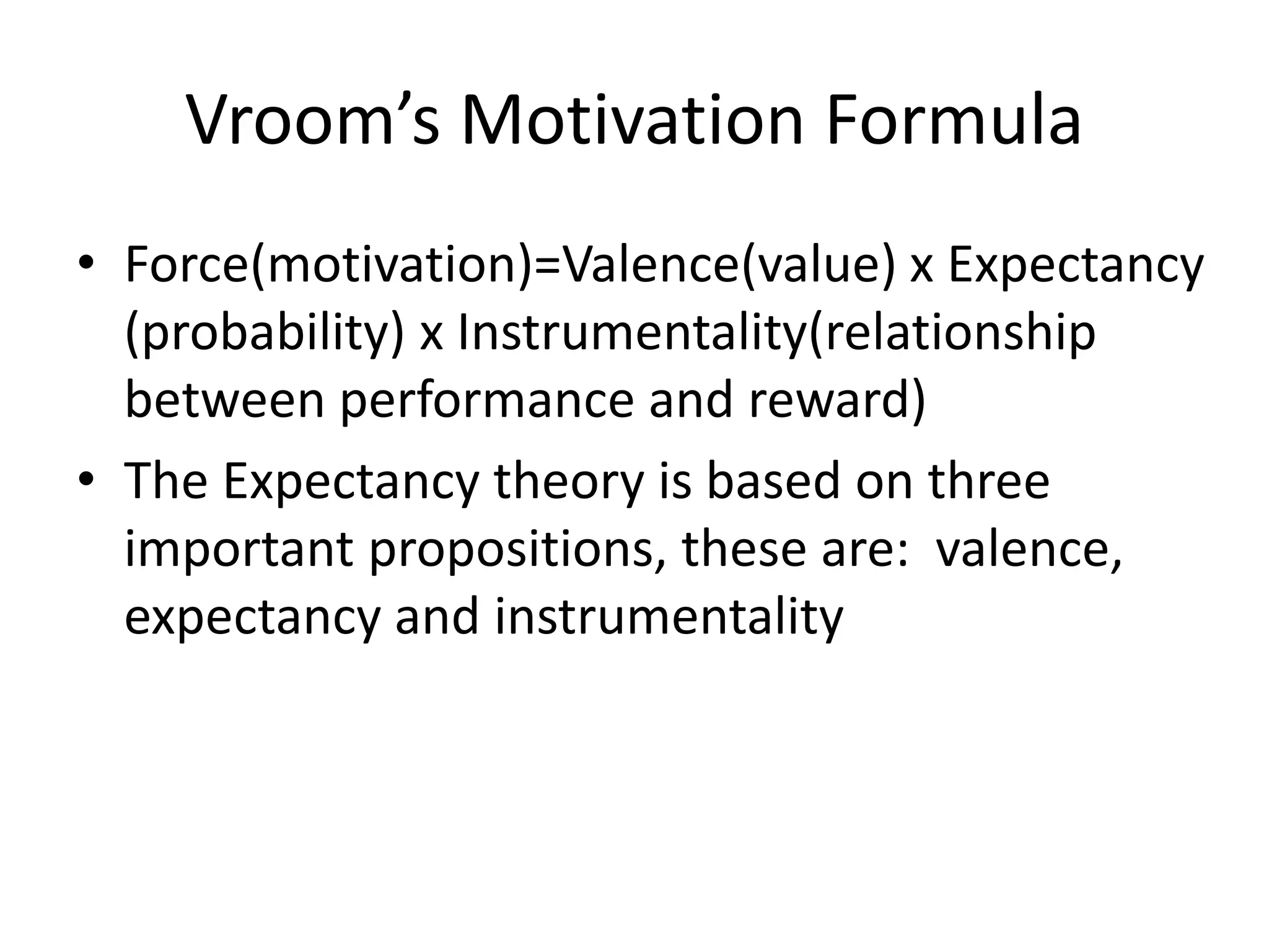 Vroom’s Motivation Formula
• Force(motivation)=Valence(value) x Expectancy
(probability) x Instrumentality(relationship
between performance and reward)
• The Expectancy theory is based on three
important propositions, these are: valence,
expectancy and instrumentality
 