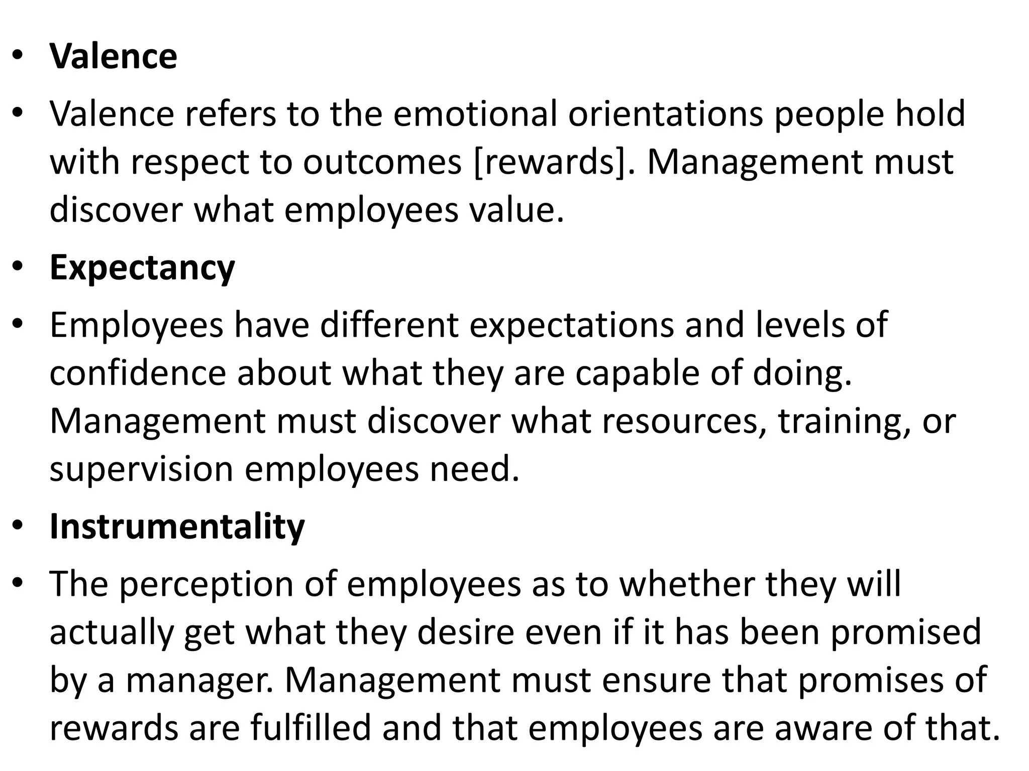• Valence
• Valence refers to the emotional orientations people hold
with respect to outcomes [rewards]. Management must
discover what employees value.
• Expectancy
• Employees have different expectations and levels of
confidence about what they are capable of doing.
Management must discover what resources, training, or
supervision employees need.
• Instrumentality
• The perception of employees as to whether they will
actually get what they desire even if it has been promised
by a manager. Management must ensure that promises of
rewards are fulfilled and that employees are aware of that.
 