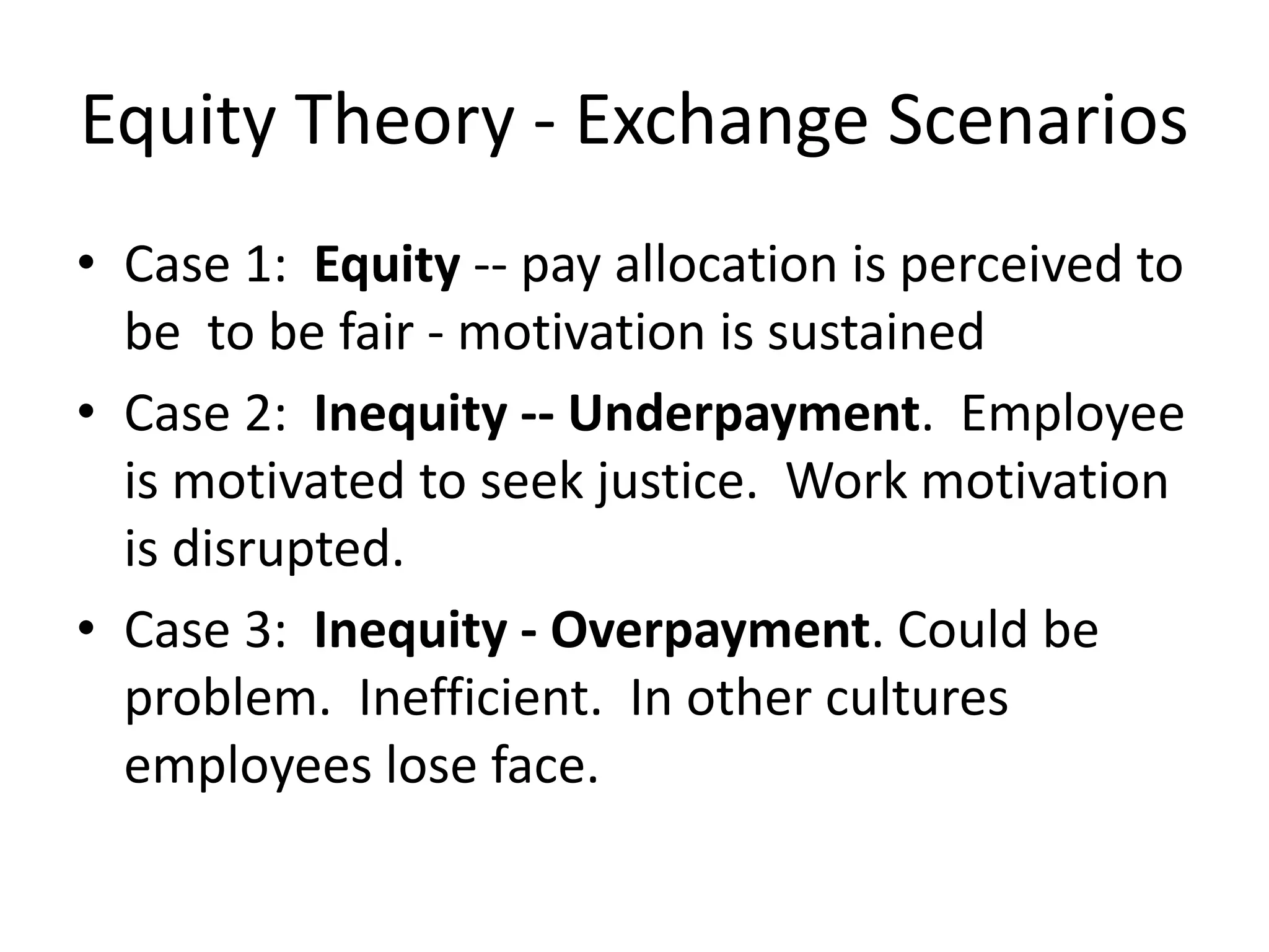 Equity Theory - Exchange Scenarios
• Case 1: Equity -- pay allocation is perceived to
be to be fair - motivation is sustained
• Case 2: Inequity -- Underpayment. Employee
is motivated to seek justice. Work motivation
is disrupted.
• Case 3: Inequity - Overpayment. Could be
problem. Inefficient. In other cultures
employees lose face.
 