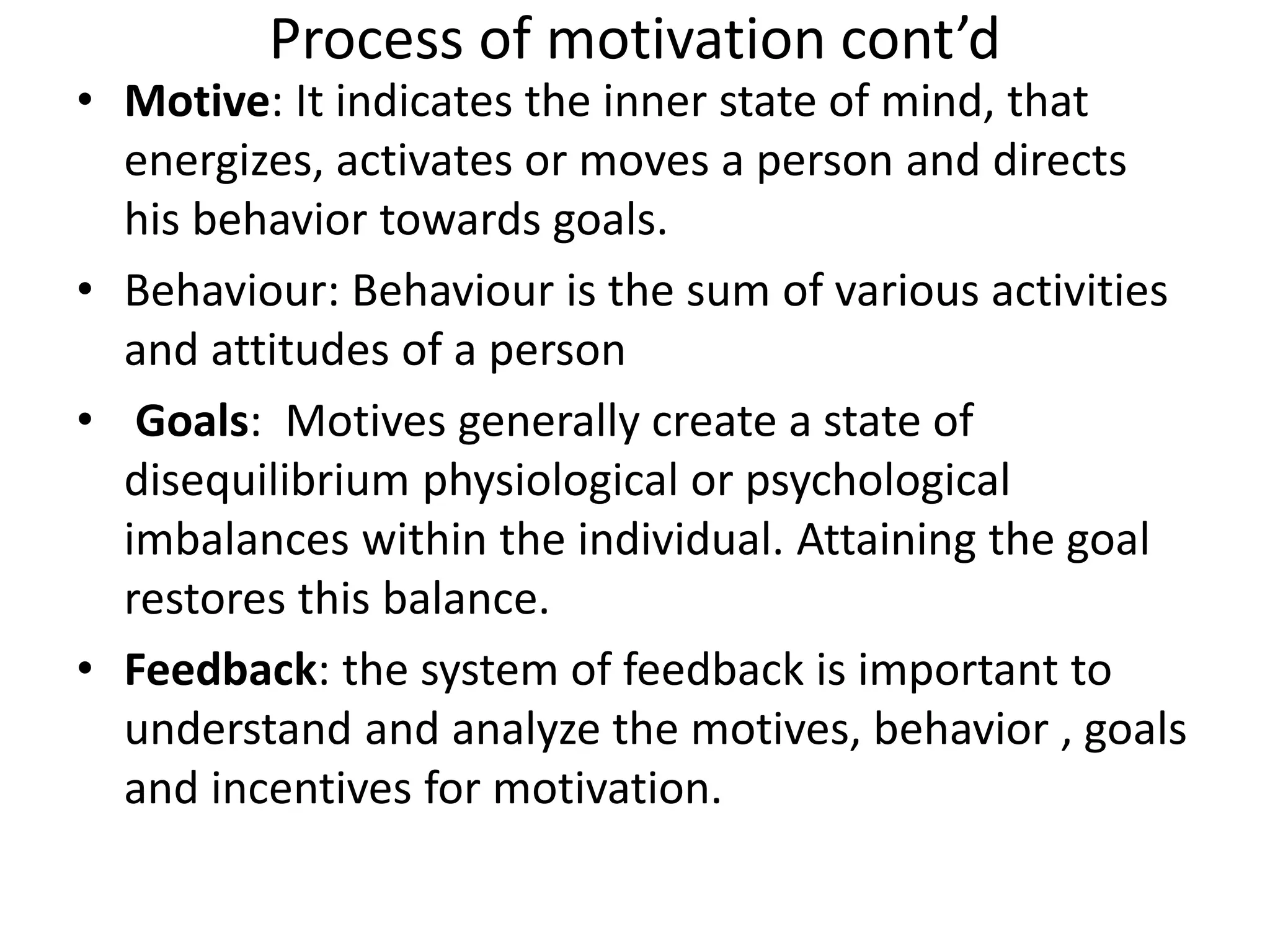 Process of motivation cont’d
• Motive: It indicates the inner state of mind, that
energizes, activates or moves a person and directs
his behavior towards goals.
• Behaviour: Behaviour is the sum of various activities
and attitudes of a person
• Goals: Motives generally create a state of
disequilibrium physiological or psychological
imbalances within the individual. Attaining the goal
restores this balance.
• Feedback: the system of feedback is important to
understand and analyze the motives, behavior , goals
and incentives for motivation.
 