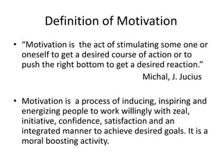 Definition of Motivation
• “Motivation is the act of stimulating some one or
oneself to get a desired course of action or to
push the right bottom to get a desired reaction.”
Michal, J. Jucius
• Motivation is a process of inducing, inspiring and
energizing people to work willingly with zeal,
initiative, confidence, satisfaction and an
integrated manner to achieve desired goals. It is a
moral boosting activity.
 