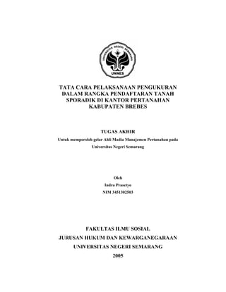 TATA CARA PELAKSANAAN PENGUKURAN
DALAM RANGKA PENDAFTARAN TANAH
SPORADIK DI KANTOR PERTANAHAN
KABUPATEN BREBES

TUGAS AKHIR
Untuk memperoleh gelar Ahli Madia Manajemen Pertanahan pada
Universitas Negeri Semarang

Oleh
Indra Prasetyo
NIM 3451302503

FAKULTAS ILMU SOSIAL
JURUSAN HUKUM DAN KEWARGANEGARAAN
UNIVERSITAS NEGERI SEMARANG
2005

 