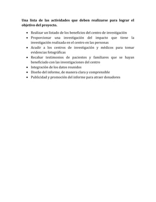 Una lista de las actividades que deben realizarse para lograr el
objetivo del proyecto.

   Realizar un listado de los beneficios del centro de investigación
   Proporcionar una investigación del impacto que tiene la
    investigación realizada en el centro en las personas
   Acudir a los centros de investigación y médicos para tomar
    evidencias fotográficas
   Recabar testimonios de pacientes y familiares que se hayan
    beneficiado con las investigaciones del centro
   Integración de los datos reunidos
   Diseño del informe, de manera clara y comprensible
   Publicidad y promoción del informe para atraer donadores
 