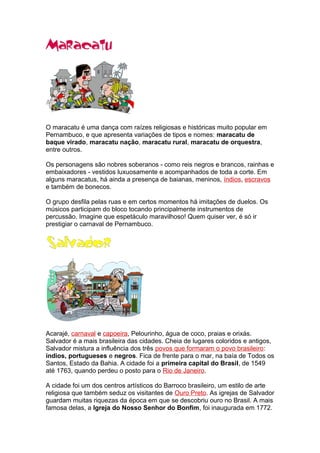 O maracatu é uma dança com raízes religiosas e históricas muito popular em
Pernambuco, e que apresenta variações de tipos e nomes: maracatu de
baque virado, maracatu nação, maracatu rural, maracatu de orquestra,
entre outros.
Os personagens são nobres soberanos - como reis negros e brancos, rainhas e
embaixadores - vestidos luxuosamente e acompanhados de toda a corte. Em
alguns maracatus, há ainda a presença de baianas, meninos, índios, escravos
e também de bonecos.
O grupo desfila pelas ruas e em certos momentos há imitações de duelos. Os
músicos participam do bloco tocando principalmente instrumentos de
percussão. Imagine que espetáculo maravilhoso! Quem quiser ver, é só ir
prestigiar o carnaval de Pernambuco.
Acarajé, carnaval e capoeira, Pelourinho, água de coco, praias e orixás.
Salvador é a mais brasileira das cidades. Cheia de lugares coloridos e antigos,
Salvador mistura a influência dos três povos que formaram o povo brasileiro:
índios, portugueses e negros. Fica de frente para o mar, na baía de Todos os
Santos, Estado da Bahia. A cidade foi a primeira capital do Brasil, de 1549
até 1763, quando perdeu o posto para o Rio de Janeiro.
A cidade foi um dos centros artísticos do Barroco brasileiro, um estilo de arte
religiosa que também seduz os visitantes de Ouro Preto. As igrejas de Salvador
guardam muitas riquezas da época em que se descobriu ouro no Brasil. A mais
famosa delas, a Igreja do Nosso Senhor do Bonfim, foi inaugurada em 1772.
 