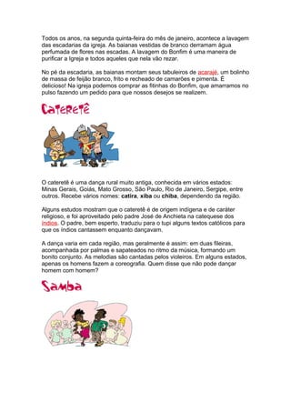 Todos os anos, na segunda quinta-feira do mês de janeiro, acontece a lavagem
das escadarias da igreja. As baianas vestidas de branco derramam água
perfumada de flores nas escadas. A lavagem do Bonfim é uma maneira de
purificar a Igreja e todos aqueles que nela vão rezar.
No pé da escadaria, as baianas montam seus tabuleiros de acarajé, um bolinho
de massa de feijão branco, frito e recheado de camarões e pimenta. É
delicioso! Na igreja podemos comprar as fitinhas do Bonfim, que amarramos no
pulso fazendo um pedido para que nossos desejos se realizem.
O cateretê é uma dança rural muito antiga, conhecida em vários estados:
Minas Gerais, Goiás, Mato Grosso, São Paulo, Rio de Janeiro, Sergipe, entre
outros. Recebe vários nomes: catira, xiba ou chiba, dependendo da região.
Alguns estudos mostram que o cateretê é de origem indígena e de caráter
religioso, e foi aproveitado pelo padre José de Anchieta na catequese dos
índios. O padre, bem esperto, traduziu para o tupi alguns textos católicos para
que os índios cantassem enquanto dançavam.
A dança varia em cada região, mas geralmente é assim: em duas fileiras,
acompanhada por palmas e sapateados no ritmo da música, formando um
bonito conjunto. As melodias são cantadas pelos violeiros. Em alguns estados,
apenas os homens fazem a coreografia. Quem disse que não pode dançar
homem com homem?
 