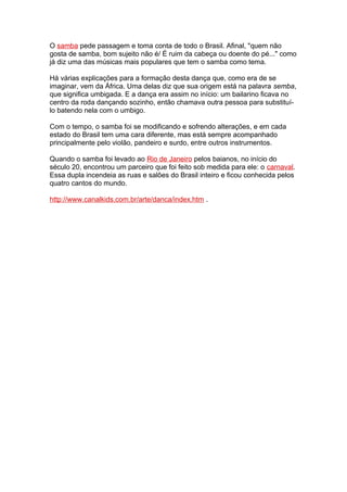 O samba pede passagem e toma conta de todo o Brasil. Afinal, "quem não
gosta de samba, bom sujeito não é/ É ruim da cabeça ou doente do pé..." como
já diz uma das músicas mais populares que tem o samba como tema.
Há várias explicações para a formação desta dança que, como era de se
imaginar, vem da África. Uma delas diz que sua origem está na palavra semba,
que significa umbigada. E a dança era assim no início: um bailarino ficava no
centro da roda dançando sozinho, então chamava outra pessoa para substituí-
lo batendo nela com o umbigo.
Com o tempo, o samba foi se modificando e sofrendo alterações, e em cada
estado do Brasil tem uma cara diferente, mas está sempre acompanhado
principalmente pelo violão, pandeiro e surdo, entre outros instrumentos.
Quando o samba foi levado ao Rio de Janeiro pelos baianos, no início do
século 20, encontrou um parceiro que foi feito sob medida para ele: o carnaval.
Essa dupla incendeia as ruas e salões do Brasil inteiro e ficou conhecida pelos
quatro cantos do mundo.
http://www.canalkids.com.br/arte/danca/index.htm .
 