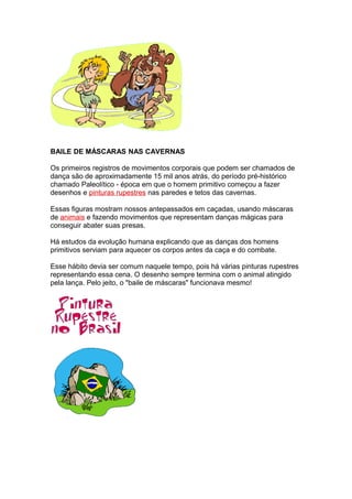 BAILE DE MÁSCARAS NAS CAVERNAS
Os primeiros registros de movimentos corporais que podem ser chamados de
dança são de aproximadamente 15 mil anos atrás, do período pré-histórico
chamado Paleolítico - época em que o homem primitivo começou a fazer
desenhos e pinturas rupestres nas paredes e tetos das cavernas.
Essas figuras mostram nossos antepassados em caçadas, usando máscaras
de animais e fazendo movimentos que representam danças mágicas para
conseguir abater suas presas.
Há estudos da evolução humana explicando que as danças dos homens
primitivos serviam para aquecer os corpos antes da caça e do combate.
Esse hábito devia ser comum naquele tempo, pois há várias pinturas rupestres
representando essa cena. O desenho sempre termina com o animal atingido
pela lança. Pelo jeito, o "baile de máscaras" funcionava mesmo!
 