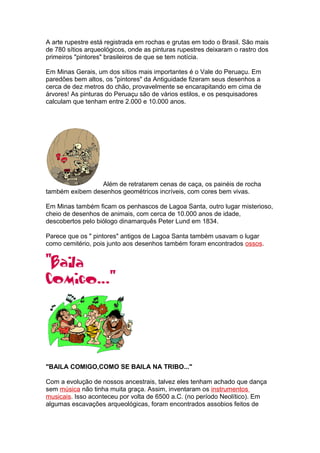A arte rupestre está registrada em rochas e grutas em todo o Brasil. São mais
de 780 sítios arqueológicos, onde as pinturas rupestres deixaram o rastro dos
primeiros "pintores" brasileiros de que se tem notícia.
Em Minas Gerais, um dos sítios mais importantes é o Vale do Peruaçu. Em
paredões bem altos, os "pintores" da Antiguidade fizeram seus desenhos a
cerca de dez metros do chão, provavelmente se encarapitando em cima de
árvores! As pinturas do Peruaçu são de vários estilos, e os pesquisadores
calculam que tenham entre 2.000 e 10.000 anos.
Além de retratarem cenas de caça, os painéis de rocha
também exibem desenhos geométricos incríveis, com cores bem vivas.
Em Minas também ficam os penhascos de Lagoa Santa, outro lugar misterioso,
cheio de desenhos de animais, com cerca de 10.000 anos de idade,
descobertos pelo biólogo dinamarquês Peter Lund em 1834.
Parece que os " pintores" antigos de Lagoa Santa também usavam o lugar
como cemitério, pois junto aos desenhos também foram encontrados ossos.
"BAILA COMIGO,COMO SE BAILA NA TRIBO..."
Com a evolução de nossos ancestrais, talvez eles tenham achado que dança
sem música não tinha muita graça. Assim, inventaram os instrumentos
musicais. Isso aconteceu por volta de 6500 a.C. (no período Neolítico). Em
algumas escavações arqueológicas, foram encontrados assobios feitos de
 
