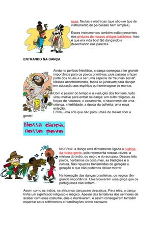 osso, flautas e matracas (que são um tipo de
instrumento de percussão bem simples).
Esses instrumentos também estão presentes
nas pinturas de nossos antigos bailarinos. Isso
é que era vida boa! Só dançando e
desenhando nas paredes...
ENTRANDO NA DANÇA
Ainda no período Neolítico, a dança começou a ter grande
importância para os povos primitivos, pois passou a fazer
parte dos rituais e a ser uma espécie de "reunião social".
Nesses acontecimentos, todos se juntavam para dançar
em adoração aos espíritos ou homenagear os mortos.
Com o passar do tempo e a evolução dos homens, tudo
virou motivo para entrar na dança: um culto religioso, as
forças da natureza, o casamento, o nascimento de uma
criança, a fertilidade, a época da colheita, uma nova
estação.
Enfim, uma arte que não parou mais de mexer com a
gente!
No Brasil, a dança está diretamente ligada à história
da nossa gente, pois representa nossas raízes: a
mistura do índio, do negro e do europeu. Desses três
povos, herdamos os costumes, as tradições e a
cultura. São riquezas transmitidas de geração a
geração e que não podemos deixar morrer.
Na formação das danças brasileiras, os negros têm
grande importância. Eles trouxeram uma ginga que os
portugueses não tinham.
Assim como os índios, os africanos dançavam descalços. Para eles, a dança
tinha um significado religioso e mágico. Apesar das tentativas dos senhores de
acabar com esse costume, eles o mantiveram, e assim conseguiram também
espantar seus sofrimentos e humilhações como escravos.
 