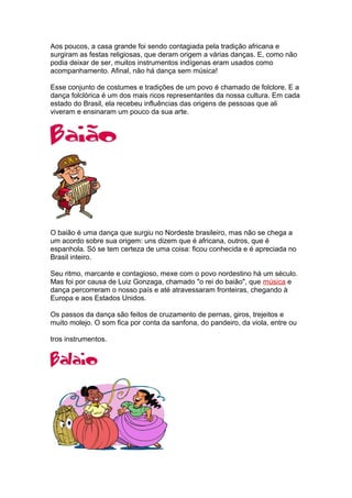 Aos poucos, a casa grande foi sendo contagiada pela tradição africana e
surgiram as festas religiosas, que deram origem a várias danças. E, como não
podia deixar de ser, muitos instrumentos indígenas eram usados como
acompanhamento. Afinal, não há dança sem música!
Esse conjunto de costumes e tradições de um povo é chamado de folclore. E a
dança folclórica é um dos mais ricos representantes da nossa cultura. Em cada
estado do Brasil, ela recebeu influências das origens de pessoas que ali
viveram e ensinaram um pouco da sua arte.
O baião é uma dança que surgiu no Nordeste brasileiro, mas não se chega a
um acordo sobre sua origem: uns dizem que é africana, outros, que é
espanhola. Só se tem certeza de uma coisa: ficou conhecida e é apreciada no
Brasil inteiro.
Seu ritmo, marcante e contagioso, mexe com o povo nordestino há um século.
Mas foi por causa de Luiz Gonzaga, chamado "o rei do baião", que música e
dança percorreram o nosso país e até atravessaram fronteiras, chegando à
Europa e aos Estados Unidos.
Os passos da dança são feitos de cruzamento de pernas, giros, trejeitos e
muito molejo. O som fica por conta da sanfona, do pandeiro, da viola, entre ou
tros instrumentos.
 