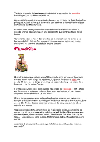 Também chamada de bambaquerê, o balaio é uma espécie de quadrilha
bastante popular no Rio Grande do Sul.
Alguns estudiosos dizem que veio dos Açores, um conjunto de ilhas de domínio
português. Outros dizem que é africana, pois também é conhecida em regiões
do Nordeste até Mato Grosso.
O nome balaio está ligado ao formato das saias rodadas das mulheres -
quando giram e abaixam, fazem uma coreografia que lembra a figura de um
balaio.
Geralmente é dançado em dois círculos: as mulheres ficam no centro e os
homens, do lado de fora. Em alguns momentos dançam juntos, em outros
separados. Há também sapateados e todos cantam.
Quadrilha é dança de caipira, certo? Hoje em dia pode ser, mas antigamente
não era assim, não. Surgiu na Inglaterra, e, quando foi levada a Paris, no
século 18, tornou-se a dança preferida pela sociedade da época, iniciando os
bailes da corte de toda a Europa.
Foi trazida ao Brasil pelos portugueses no período da Regência (1831-1840) e
era dançada nos salões da nobreza. Logo caiu nas graças do povo, que a
adaptou e incluiu elementos de sua cultura.
Com o tempo, passou a ser mais praticada pelas pessoas que viviam nos
campos e era dançada em homenagem aos santos juninos: Santo Antônio, São
João e São Pedro. Nessas ocasiões, o homem do campo agradecia a boa
colheita aos santos.
Os passos da quadrilha variam muito de região para região, assim como os
nomes que ela recebe: quadrilha caipira, sarauê, baile sifilito, mana-chica
ou mana-joana, dependendo do estado de onde vem. São eles: São Paulo,
Goiás, Rio de Janeiro, Mato Grosso, Mato Grosso do Sul, Minas Gerais, entre
outros.
A sanfona é o instrumento que não pode faltar na quadrilha, não é mesmo,
compadre?
 