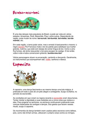 É uma das danças mais populares do Brasil, e pode ser vista em vários
estados: Amazonas, Pará, Maranhão, Piauí, entre outros. Dependendo da
região, pode mudar de nome: boi-surubi, boi-bumbá, boi-melão, boi-de-
mamão, etc.
Em cada região, o tema pode variar, mas o enredo é basicamente o mesmo: o
negro escravo Pai Francisco mata o boi do patrão para satisfazer sua mulher
grávida, Catirina, que está com desejo de comer língua de boi. Como o amo
fica furioso, ele tenta ressuscitar o boi para escapar do castigo. O boi então
volta à vida e todos comemoram gritando: bumba-meu-boi!
Vários personagens atuam na encenação, cantando e dançando. Geralmente,
os instrumentos que acompanham são: violão, sanfona e rabeca.
A capoeira, uma dança fascinante e ao mesmo tempo uma luta mágica, é
praticada em todo o país de um jeito alegre e contagiante. Surgiu na Bahia, no
período da escravidão.
As condições em que viviam os negros durante a escravidão eram desumanas.
Tentar manter a dignidade e suas tradições era a única coisa que restava a
eles. Para enganar os senhores, os escravos continuavam praticando suas
crenças disfarçadas de cantigas e danças. Dos gestos que faziam nesses
rituais, surgiu a capoeira.
Os movimentos da dança também eram usados pelos escravos como defesa,
pois, como não tinham armas, utilizavam o próprio corpo contra os inimigos.
 