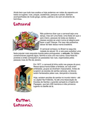 Ainda bem que tudo isso acabou e hoje podemos ver rodas de capoeira em
todos os lugares: ruas, praças, academias, parques e praias. Sempre
acompanhadas de muita ginga, cantos, palmas e do som envolvente do
berimbau.
Não podemos dizer que o carnaval seja uma
dança, mas sim uma festa. Uma festa em que o
país inteiro, pessoas de todas as idades e
classes sociais se unem numa só alegria para
fazer o quê? Dançar. Por isso não podíamos
deixar de falar dessa mania brasileira.
O carnaval começou no Brasil na segunda
metade do século 18, e veio para substituir uma
festa popular meio esquisita trazida pelos portugueses: o entrudo. Os foliões
comemoravam jogando água, farinha e ovos uns nos outros. Essa festa foi
proibida e então começaram as passeatas nas ruas, organizadas pelas
pessoas ricas do Rio de Janeiro.
Em 1877, o carnaval já tinha caído nas graças do povo.
Nessa época havia bailes a fantasia, as ruas eram
enfeitadas, grupos se divertiam mascarados. Antes de
surgirem as escolas de samba cariocas, os blocos
saíam fantasiados pelas ruas, dançando e tocando.
Hoje, existem escolas de samba no mundo inteiro - até
no Japão! Na Finlândia, há até uma Associação de
Escolas de Samba: a grande campeã é a Império do
Papagaio, que tem 250 membros e três primeiros
lugares no desfile de lá.
 