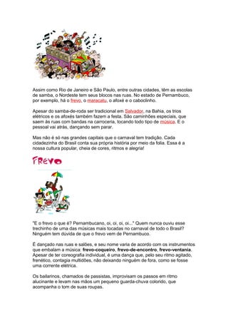 Assim como Rio de Janeiro e São Paulo, entre outras cidades, têm as escolas
de samba, o Nordeste tem seus blocos nas ruas. No estado de Pernambuco,
por exemplo, há o frevo, o maracatu, o afoxé e o caboclinho.
Apesar do samba-de-roda ser tradicional em Salvador, na Bahia, os trios
elétricos e os afoxés também fazem a festa. São caminhões especiais, que
saem às ruas com bandas na carroceria, tocando todo tipo de música. E o
pessoal vai atrás, dançando sem parar.
Mas não é só nas grandes capitais que o carnaval tem tradição. Cada
cidadezinha do Brasil conta sua própria história por meio da folia. Essa é a
nossa cultura popular, cheia de cores, ritmos e alegria!
"E o frevo o que é? Pernambucano, oi, oi, oi, oi..." Quem nunca ouviu esse
trechinho de uma das músicas mais tocadas no carnaval de todo o Brasil?
Ninguém tem dúvida de que o frevo vem de Pernambuco.
É dançado nas ruas e salões, e seu nome varia de acordo com os instrumentos
que embalam a música: frevo-coqueiro, frevo-de-encontro, frevo-ventania.
Apesar de ter coreografia individual, é uma dança que, pelo seu ritmo agitado,
frenético, contagia multidões, não deixando ninguém de fora, como se fosse
uma corrente elétrica.
Os bailarinos, chamados de passistas, improvisam os passos em ritmo
alucinante e levam nas mãos um pequeno guarda-chuva colorido, que
acompanha o tom de suas roupas.
 