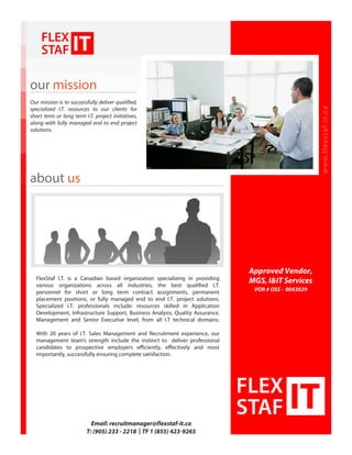 www.flexstaf-it.ca
Email: recruitmanager@flexstaf-it.ca
T: (905) 233 - 2218 | TF 1 (855) 423-9265
our mission
about us
Our mission is to successfully deliver qualified,
specialized I.T. resources to our clients for
short term or long term I.T. project initiatives,
along with fully managed end to end project
solutions.
FlexStaf I.T. is a Canadian based organization specializing in providing
various organizations across all industries, the best qualified I.T.
personnel for short or long term contract assignments, permanent
placement positions, or fully managed end to end I.T. project solutions.
Specialized I.T. professionals include: resources skilled in Application
Development, Infrastructure Support, Business Analysis, Quality Assurance,
Management and Senior Executive level, from all I.T technical domains.
With 20 years of I.T. Sales Management and Recruitment experience, our
management team’s strength include the instinct to deliver professional
candidates to prospective employers efficiently, effectively and most
importantly, successfully ensuring complete satisfaction.
Approved Vendor,
MGS, I&IT Services
VOR # OSS - 0043029
 