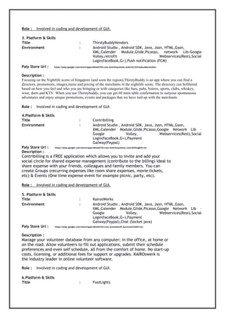 Role : Involved in coding and development of GUI.
3. Platform & Skills
Title : ThirstyBuddyVendors
Environment : Android Studio , Android SDK, Java, Json, HTML,Gson,
XML,Calender Module,Glide,Picasso, network Lib-Google
Volley,retrofit Webservices(Rest),Social
Login(faceBook,G+),Push notification (FCM)
Paly Store Url : https://play.google.com/store/apps/details?id=com.kminfosystems.android.thirstybuddyvendors
Description :
Focusing on the Nightlife scene of Singapore (and soon the region),ThirstyBuddy is an app where you can find a
directory, promotions, images,menu and pricing of the merchants in the nightlife scene. The directory can befiltered
based on how you feel and who you are bringing or with categories like bars, pubs, bistros, sports, clubs, whiskey,
wine, darts and KTV. When you use Thirstybuddy, you can get 60 mins table confirmation to suityour spontaneous
adventures and enjoy unique promotions, events and packages that we have tied up with the merchants.
Role : Involved in coding and development of GUI.
4.Platform & Skills
Title : Contribilling
Environment : Android Studio , Android SDK, Java, Json, HTML,Gson,
XML,Calender Module,Glide,Picasso,Google Network Lib –
Google Volley, Webservices(Rest),Social
Login(faceBook,G+),Payment
Gatway(Paypal)
Paly Store Url : https://play.google.com/store/apps/details?id=com.kminfosystems.contribilling&hl=en
Description :
Contribilling is a FREE application which allows you to invite and add your
social circle for shared expense management (contribute to the billing) ideal to
share expense with your friends, colleagues and family members. You can
create Groups (recurring expenses like room share expenses, movie tickets,
etc) & Events (One time expense event for example picnic, party, etc).
Role : Involved in coding and development of GUI.
5. Platform & Skills
Title : KairosWerks
Environment : Android Studio , Android SDK, Java, Json, HTML,Gson,
XML,Calender Module,Glide,Picasso,Google Network Lib –
Google Volley, Webservices(Rest),Social
Login(faceBook,G+),Payment
Gatway(Paypal),Chat (Socket java)
Paly Store Url : https://play.google.com/store/apps/details?id=com.anovatesoft.kairoswerks&hl=en
Description :
Manage your volunteer database from any computer; in the office, at home or
on the road. Allow volunteers to fill out applications, submit their schedule
preferences and even self schedule, all from the comfort of home. No start-up
costs, licensing, or additional fees for support or upgrades. KAIROswerk is
the industry leader in online volunteer software.
Role : Involved in coding and development of GUI.
6.Platform & Skills
Title : FootLights
 