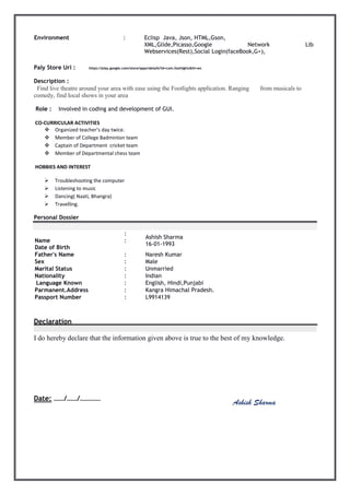 Environment : Eclisp Java, Json, HTML,Gson,
XML,Glide,Picasso,Google Network Lib
Webservices(Rest),Social Login(faceBook,G+),
Paly Store Url : https://play.google.com/store/apps/details?id=com.footlights&hl=en
Description :
Find live theatre around your area with ease using the Footlights application. Ranging from musicals to
comedy, find local shows in your area
Role : Involved in coding and development of GUI.
CO-CURRICULAR ACTIVITIES
 Organized teacher’s day twice.
 Member of College Badminton team
 Captain of Department cricket team
 Member of Departmental chess team
HOBBIES AND INTEREST
 Troubleshooting the computer
 Listening to music
 Dancing( Naati, Bhangra)
 Travelling.
Personal Dossier
Name
Date of Birth
:
:
Ashish Sharma
16-01-1993
Father's Name : Naresh Kumar
Sex : Male
Marital Status : Unmarried
Nationality : Indian
Language Known : English, Hindi,Punjabi
Parmanent.Address : Kangra Himachal Pradesh.
Passport Number : L9914139
Declaration
I do hereby declare that the information given above is true to the best of my knowledge.
Date: ……/……/………… Signature
Ashish Sharma
 