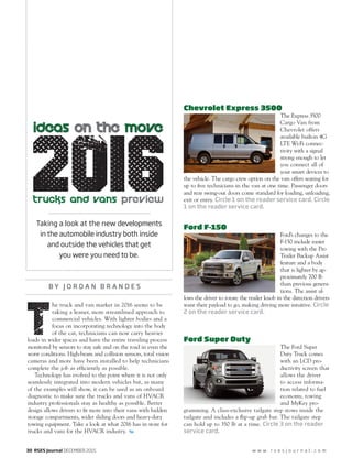 30 RSES Journal DECEMBER 2015 w w w . r s e s j o u r n a l . c o m
B Y J O R D A N B R A N D E S
Chevrolet Express 3500
The Express 3500
Cargo Van from
Chevrolet offers
available built-in 4G
LTE Wi-Fi connec-
tivity with a signal
strong enough to let
you connect all of
your smart devices to
the vehicle. The cargo crew option on the van offers seating for
up to ﬁve technicians in the van at one time. Passenger doors
and rear swing-out doors come standard for loading, unloading,
exit or entry. Circle 1 on the reader service card. Circle
1 on the reader service card.
Ford F-150
Ford’s changes to the
F-150 include easier
towing with the Pro
Trailer Backup Assist
feature and a body
that is lighter by ap-
proximately 700 lb
than previous genera-
tions. The assist al-
lows the driver to rotate the trailer knob in the direction drivers
want their payload to go, making driving more intuitive. Circle
2 on the reader service card.
Ford Super Duty
The Ford Super
Duty Truck comes
with an LCD pro-
ductivity screen that
allows the driver
to access informa-
tion related to fuel
economy, towing
and MyKey pro-
gramming. A class-exclusive tailgate step stows inside the
tailgate and includes a ﬂip-up grab bar. The tailgate step
can hold up to 350 lb at a time. Circle 3 on the reader
service card.
t
he truck and van market in 2016 seems to be
taking a leaner, more streamlined approach to
commercial vehicles. With lighter bodies and a
focus on incorporating technology into the body
of the car, technicians can now carry heavier
loads in wider spaces and have the entire traveling process
monitored by sensors to stay safe and on the road in even the
worst conditions. High-beam and collision sensors, total vision
cameras and more have been installed to help technicians
complete the job as efﬁciently as possible.
Technology has evolved to the point where it is not only
seamlessly integrated into modern vehicles but, as many
of the examples will show, it can be used as an onboard
diagnostic to make sure the trucks and vans of HVACR
industry professionals stay as healthy as possible. Better
design allows drivers to ﬁt more into their vans with hidden
storage compartments, wider sliding doors and heavy-duty
towing equipment. Take a look at what 2016 has in store for
trucks and vans for the HVACR industry.
Taking a look at the new developments
in the automobile industry both inside
and outside the vehicles that get
you were you need to be.
20I6
IDEAS ON THE MOVE�
Tr ucks and Vans preview
 