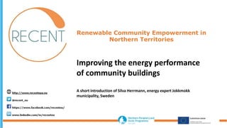 Renewable Community Empowerment in
Northern Territories
Improving the energy performance
of community buildings
A short introduction of Silva Herrmann, energy expert Jokkmokk
municipality, Sweden
 