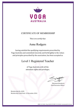  
	
  
CERTIFICATE OF MEMBERSHIP
	
  
This	
  is	
  to	
  certify	
  that	
  
	
  
Anne Rodgers
	
  
having	
  satisfied	
  the	
  qualifying	
  requirements	
  prescribed	
  by	
  	
  
Yoga	
  Australia	
  and	
  committed	
  sincerely	
  and	
  forthrightly	
  to	
  the	
  values	
  
and	
  principles	
  prescribed	
  by	
  the	
  association,	
  has	
  been	
  accepted	
  as	
  
	
  
Level 1 Registered Teacher	
  
	
  
of	
  Yoga	
  Australia	
  with	
  all	
  the	
  	
  
attendant	
  rights	
  and	
  privileges.	
  
	
  
	
  
	
  
	
  
Shyamala	
  Benakovic	
  
Chief	
  Executive	
  Officer	
  
	
  
	
  
Membership	
  No:	
  4650	
  
Membership	
  Valid	
  Until:	
  14	
  December	
  2016	
  	
  
 