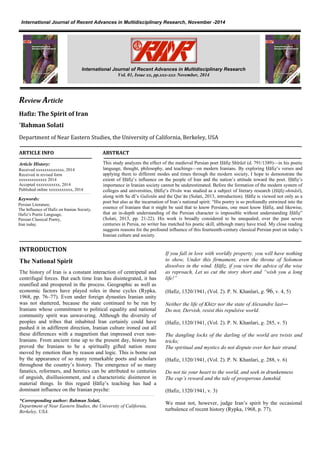 sZ
Review Article
Hafiz: The Spirit of Iran
*Bahman Solati
Department of Near Eastern Studies, the University of California, Berkeley, USA
ARTICLE INFO ABSTRACT
This study analyzes the effect of the medieval Persian poet Ḥāfiẓ Shīrāzī (d. 791/1389)—in his poetic
language, thought, philosophy, and teachings—on modern Iranians. By exploring Ḥāfiẓ’s verses and
applying them to different modes and times through the modern society, I hope to demonstrate the
extent of Ḥāfiẓ’s influence on the people of Iran and the nation’s attitude toward the poet. Ḥāfiẓ’s
importance in Iranian society cannot be underestimated. Before the formation of the modern system of
colleges and universities, Ḥāfiẓ’s Divān was studied as a subject of literary research (Ḥāfiẓ-shināsī),
along with Saʿdī’s Gulistān and the Qurʾān (Solati, 2013, introduction). Ḥāfiẓ is viewed not only as a
poet but also as the incarnation of Iran’s national spirit: “His poetry is so profoundly entwined into the
essence of Iranians that it might be said that to know Persians, one must know Ḥāfiẓ, and likewise,
that an in-depth understanding of the Persian character is impossible without understanding Ḥāfiẓ”
(Solati, 2013, pp. 21-22). His work is broadly considered to be unequaled; over the past seven
centuries in Persia, no writer has matched his poetic skill, although many have tried. My close reading
suggests reasons for the profound influence of this fourteenth-century classical Persian poet on today’s
Iranian culture and society.
INTRODUCTION
The National Spirit
The history of Iran is a constant interaction of centripetal and
centrifugal forces. But each time Iran has disintegrated, it has
reunified and prospered in the process. Geographic as well as
economic factors have played roles in these cycles (Rypka,
1968, pp. 76–77). Even under foreign dynasties Iranian unity
was not shattered, because the state continued to be run by
Iranians whose commitment to political equality and national
community spirit was unwavering. Although the diversity of
peoples and tribes that inhabited Iran certainly could have
pushed it in adifferent direction, Iranian culture ironed out all
these differences with a magnetism that impressed even non-
Iranians. From ancient time up to the present day, history has
proved the Iranians to be a spiritually gifted nation more
moved by emotion than by reason and logic. This is borne out
by the appearance of so many remarkable poets and scholars
throughout the country’s history. The emergence of so many
fanatics, reformers, and heretics can be attributed to centuries
of anguish, disillusionment, and a characteristic disinterest in
material things. In this regard Ḥāfiẓ’s teaching has had a
dominant influence on the Iranian psyche:
*Corresponding author: Bahman Solati,
Department of Near Eastern Studies, the University of California,
Berkeley, USA.
If you fall in love with worldly property, you will have nothing
to show, Under this firmament, even the throne of Solomon
dissolves in the wind. Ḥāfiẓ, if you view the advice of the wise
as reproach, Let us cut the story short and “wish you a long
life!”
(Hafiz, 1320/1941, (Vol. 2). P. N. Khanlari, g. 69, v. 4, 5)
Neither the life of Khizr nor the state of Alexandre last―
Do not, Dervish, resist this repulsive world.
(Hafiz, 1320/1941, (Vol. 2). P. N. Khanlari, g. 285, v. 5)
The dangling locks of the darling of the world are twists and
tricks;
The spiritual and mystics do not dispute over her hair strand.
(Hafiz, 1320/1941, (Vol. 2). P. N. Khanlari, g. 288, v. 6)
Do not tie your heart to the world, and seek in drunkenness
The cup’s reward and the tale of prosperous Jamshid.
(Hafiz, 1320/1941, v. 3)
We must not, however, judge Iran’s spirit by the occasional
turbulence of recent history (Rypka, 1968, p. 77).
Article History:
Received xxxxxxxxxxxxx, 2014
Received in revised form
xxxxxxxxxxxxx 2014
Accepted xxxxxxxxxxx, 2014
Published online xxxxxxxxxxx, 2014
International journal of Research and Review in Health Sciences, July -2014International Journal of Recent Advances in Multidisciplinary Research, November -2014
, July -2014
International Journal of Recent Advances in Multidisciplinary Research
Vol. 01, Issue xx, pp.xxx-xxx November, 2014
Keywords:
Persian Literature,
The Influence of Hafiz on Iranian Society,
Hafiz’s Poetic Language,
Persian Classical Poetry,
Iran today.
 