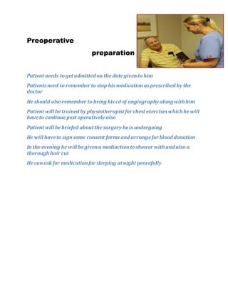 Preoperative
preparation
Patient needs to get admitted on the dategiven to him
Patientsneed to remember to stop his medication asprescribed by the
doctor
He should alsoremember to bring hiscd of angiography alongwith him
Patient will betrained by physiotherapist for chest exerciseswhich he will
haveto continuepost operatively also
Patient will bebriefed about the surgery heis undergoing
He will haveto sign some consent forms and arrangefor blood donation
In the evening he will begiven a mediaction toshower with and also a
thorough hair cut
He can ask for medication for sleeping at night peacefully
 