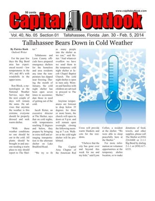 Vol. 40, No. 05 Section 01 Tallahassee, Florida Jan. 30 - Feb. 5, 2014
www.capitaloutlook.com
50 cents
Tallahassee Bears Down in Cold Weather
By Patrice Rush
Outlook Writer
For the past few
days the Big Bend
area has experi-
enced record - low
temperatures in the
30’s and 40’s with
windchills in the
upper teens.
Ron Block, a me-
teorologist at the
National Weather
Service, says that
the next couple of
days will remain
the same. He ad-
vises that anytime
the weather is this
extreme, everyone
should be properly
dressed and seek
warm shelter.
“With these
weather conditions
no one should be
out in the cold. All
plants should be
brought in and any-
one needing a warm
place to stay should
report to The Shel-
ter.”
Tallahassee and
Leon County offi-
cials have prepared
emergency shelters
for the homeless
and area residents
any time the tem-
perature has dipped
near freezing. Dur-
ing the month of
January, the cold
night shelter has
been open seven
times to accommo-
date those in need
of getting out of the
cold.
Jacob Reiter, an
executive director
at The Shelter, says
that on cold nights,
with temperatures
reaching 35 degrees
and below, they
prepare by bringing
in extra staff and ar-
ranging transporta-
tion to the alternate
shelter on Lake
Bradford Road.
“We try to fit
as many people
into the shelter as
we can,” said Re-
iter. “And whatever
overflow we have
we send them to
the temporary cold
night shelter at Ja-
cob Chapel Baptist
Church. The cold
night shelter is open
to men only. Wom-
en and families with
children are advised
to proceed to The
Shelter.”
Anytime temper-
atures are forecast
to drop below 35
degrees for three
or more hours, the
church will open its
doors at 9 p.m. and
will remain open
overnight, closing
the following morn-
ing at 7 a.m. Walk-
ins at the cold night
shelter will be pro-
hibited.
The Capital
Area Chapter of
the American Red
Cross will provide
warm blankets and
cots for the resi-
dents.
“I believe that the
city has gone over
and beyond this
week for me and
my kids,” said Lynn
Collier, a resident
at the shelter. “We
were able to sleep
peacefully here at
the Shelter.”
For more infor-
mation on volunteer
opportunities at the
temporary shelter
location, or to make
donations of food,
towels, and other
supplies, please call
The Shelter at (850)
224-8448 or 2-1-1
Big Bend by dialing
2-1-1 or (850) 617-
6333.
 